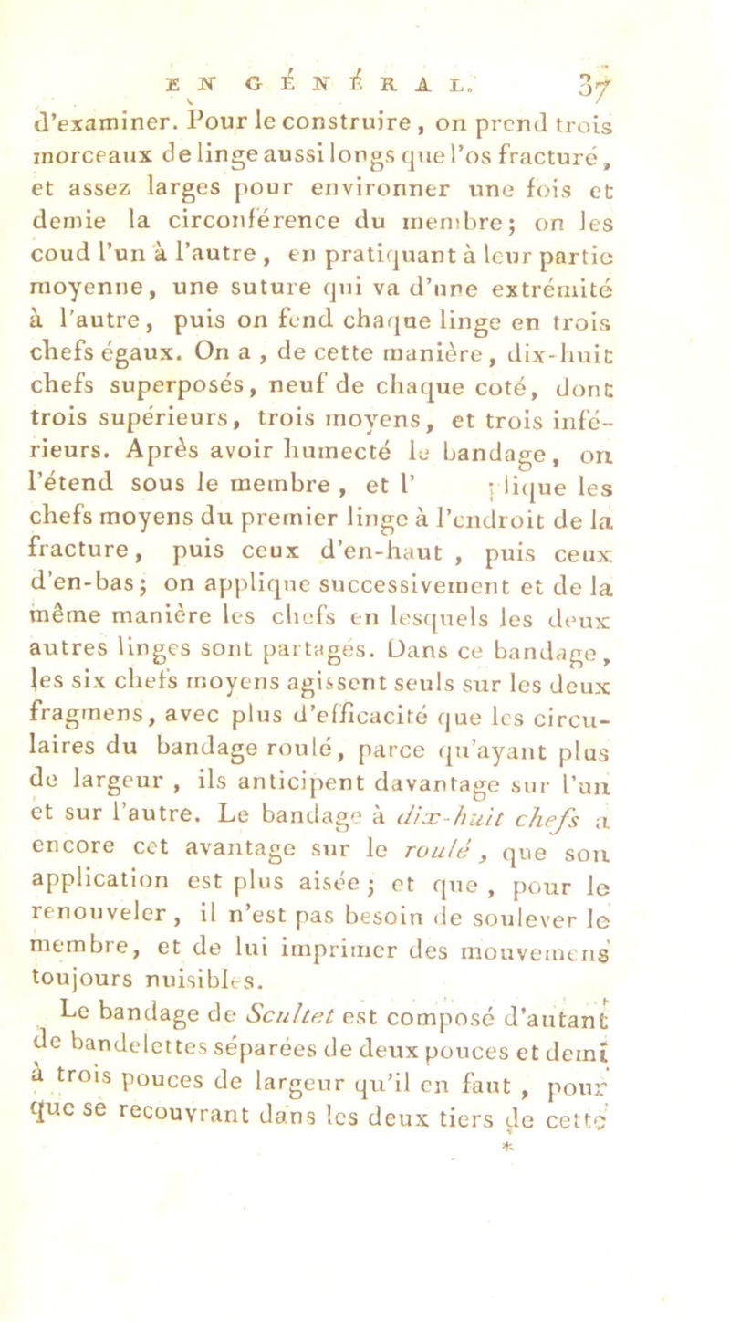 E JT G É N R A E, d’examiner. Pour le construire , on prend trois morceaux de linge aussi longs que l’os fracturé, et assez larges pour environner une fois et demie la circonférence du membre; on les coud l’un à l’autre , en pratiquant à leur partie moyenne, une suture qui va d’une extrémité à l’autre, puis on fend chaque linge en trois chefs égaux. On a , de cette manière, dix-huic chefs superposés, neuf de chaque coté, dont trois supérieurs, trois moyens, et trois infé- rieurs. Après avoir humecté le bandage, on l’étend sous le membre, et l’ j lique les chefs moyens du premier linge à l’endroit de la fracture, puis ceux d’en-haut , puis ceux d’en-bas; on applique successivement et de la même manière les chefs en lesquels les deux autres linges sont partagés. Dans ce bandage, les six chefs moyens agissent seuls sur les deux fragtnens, avec plus d’efficacité que les circu- laires du bandage roulé, parce qu’ayant plus do largeur , ils anticipent davantage sur l’un et sur l’autre. Le bandage à dix-huit chefs a encore cet avantage sur le roulé y que son application est plus aisée ; et que , pour le renouveler, il n’est pas besoin de soulever le membre, et de lui imprimer des mouvemens toujours nuisibles. Le bandage de Scultet est composé d’autant de bandelettes séparées de deux pouces et demi à trois pouces de largeur qu’il en faut , pour que se recouvrant dans les deux tiers de cette