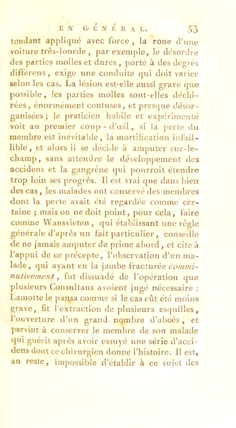 tondant appliqué avec force , la roue d’une voiture très-lourde , par exemple, le désordre des parties molles et dures , porté à des degrés différens, exige une conduite qui doit varier selon les cas. La lésion est-elle aussi grave que possible, les parties molles sont-elles déchi- rées, énormément contuses, et presque désor- ganisées ; le praticien habile et expérimenté voit au premier coup - d’œil, si la perte du membre est inévitable, la mortification infail- lible , et alors il se décide à amputer sur-le- champ, sans attendre le dévelopjiement des accidens et la gangrène qui ponrroit étendre trop loin ses progrès. Il est vrai que dans bien des cas , les malades ont conservé des membres dont la perte avait été regardée comme cer- taine ; mais on ne doit point, pour cela, faire comme Wansvieten , qui établissant une règle générale d’après un fait particulier, conseille de ne jamais amputer de prime abord, et cite à l’appui de ce précepte, l’observation d’un ma- lade, qui ayatit eu la jambe fracturée co/nrni- nutiverneni, fut dissuadé de l’opération que plusieurs Consultans avoient jugé nécessaire : Lamotte le partsa comme si le cas eût été moins grave, fit l’extraction de plusieurs esquilles, l’ouverture d’un grand nombre d’abcès , et parvint à conserver le membre de son malade qui guérit après avoir essuyé une série d’acci- dens dont ce chirurgien donne l’histoire. Il est, au reste, impossible d’établir à ce sujet des