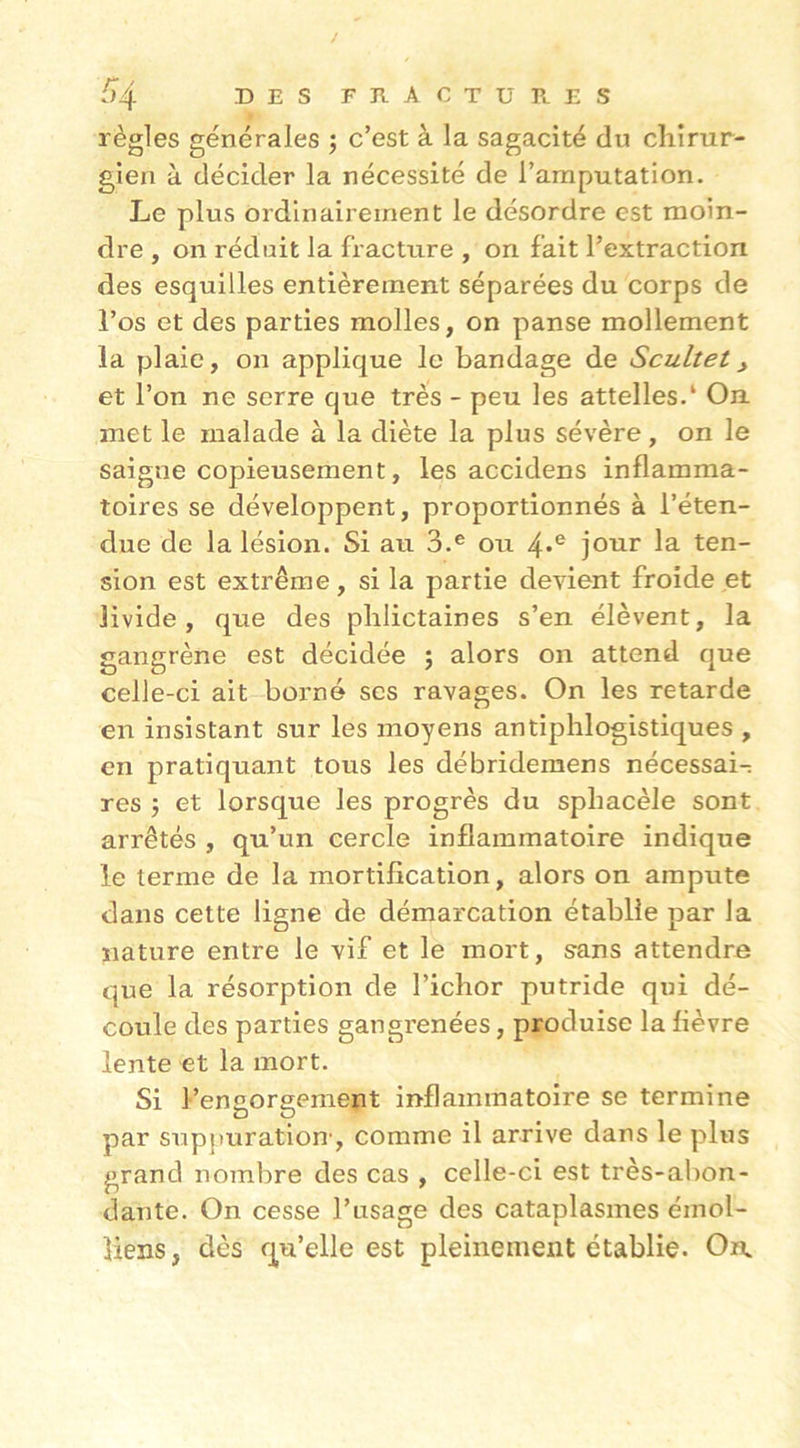 />4 DES FRACTUPlES règles générales ; c’est à la sagacité du cliîrur- gien à décider la nécessité de l’amputation. Le plus ordinairement le désordre est moin- dre , on réduit la fracture , on fait l’extraction des esquilles entièrement séparées du corps de l’os et des parties molles, on panse mollement la plaie, on applique le bandage de Scultet, et l’on ne serre que très - peu les attelles.* On met le malade à la diète la plus sévère, on le saigne copieusement, les accidens inflamma- toires se développent, proportionnés à l’éten- due de la lésion. Si au 3.® ou 4*® jour la ten- sion est extrême, si la partie devient froide et livide, que des phlictaines s’en élèvent, la gangrène est décidée ; alors on attend que celle-ci ait borné ses ravages. On les retarde en insistant sur les moyens antiphlogistiques , en pratiquant tous les débridemens nécessai-; res î et lorsque les progrès du sphacèle sont arrêtés , qu’un cercle inflammatoire indique le terme de la mortification, alors on ampute dans cette ligne de démarcation établie par la nature entre le vif et le mort, s-ans attendre que la résorption de l’ichor putride qui dé- coule des parties gangrenées, produise la fièvre lente et la mort. Si l’engorgement inflammatoire se termine par supj)uration-, comme il arrive dans le plus grand nombre des cas , celle-ci est très-abon- dante. On cesse l’usage des cataplasmes émol- îiens, dès qu’elle est pleinement établie. Oia
