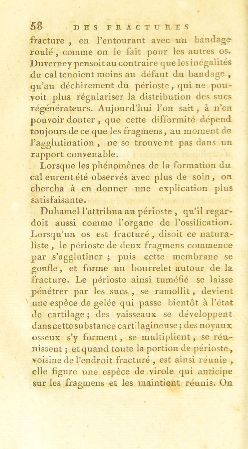 fracture , en l’entourant avec un bandage roulé , comme on le fait pour les autres os^ Duverney pensoit au contraire que les inégalités du cal tenoient moins au défaut du bandage , qu’au déchirement du périoste, qui ne pou- Yoit plus régulariser la distribution des sucs régénérateurs. Aujourd’hui l’on sait, à n’en pouvoir douter, que cette difformité dépend toujours de ce que les fragmens, au moment de l’agglutination, ne se trouvent pas dans un rapport convenable. Lorsque les phénomènes de la formation du cal eurent été observés avec plus de soin, on chercha à en donner une explication plus satisfaisante. Duhamel l’attribua au périoste , qu’il regar- doit aussi comme l’organe de l’ossification. Lorsqu’un os est fracturé , disoit ce natura- liste , le périoste de deux fragmens commence par s’agglutiner j puis cette membrane se gonfle , et forme un bourrelet autour de la fracture. Le périoste ainsi tuméfié se laisse pénétrer par les sucs , se ramollit, devient une espèce de gelée qui passe bientôt à l’état de cartilage ; des vaisseaux se développent danscettesubstance cartilagineuse ; des noyaux osseux s’y forment, se multiplient, se réu- nissent J et quand toute la portion de périoste , voisine de l’endroit fracturé , est ainsi réunie , elle figure une espèce de virole qui anticipe sur les fragmens et les maintient réunis. On