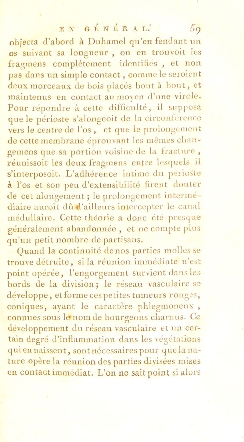 i: N G :É N É R A T,/ objecta d’abord à Duhamel qu’en fendant un os suivant sa longueur , on en trouvoit les fragrnens complètement identifiés , et non pas dans un simple contact, comme le seroient deux morceaux de bois placés bout à born , et maintenus en contact au moyen d’une virole. Pour répondre à cette difficulté, il supposa que le périoste s’alongeoit de la circonlîTcnce vers le centre de l’os , et que le prolojigemeut de cette membrane éprouvant les mêmes cliau- gemens que sa portion voisine de la fracture , réunissoit les deux fragrnens entre los([uels il s’interposoit. L’adhérence intime du périoste à l’os et son peu d’extensibilité firent douter de cet alongement ; le prolongement intermé- diaire aui’oit dû d’ailleurs intercejitcr le canal médullaire. Cette théorie a donc été presque généralement abandonnée , et ne compte j)lus qu’un petit nombre de partisans. Quand la continuité denos parties molles se trouve détruite, si la réunion immédiate n’est point opérée, l’engorgement survient dans les bords de la division ; le réseau vasculaire se développe, et forme ces petites tumeurs rouges, coniques, ayant le caractère phlegmoneux , connues sous le nom de bourgeons charnus. Ce développement du réseau vasculaire et un cer- tain degré d’inflammation dans les végétations qui en naissent, sont nécessaires pour que la na- ture opère la réunion des parties divisées mises en contact immédiat. L’on ne sait point si alors