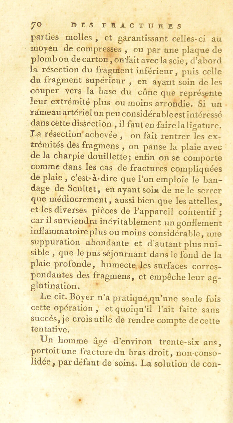 parties molles , et garantissant celles-ci au moyen de compresses , ou par une plaque de plomb ou de carton, onfait avec la scie, d’abord la résection du fragment inférieur, puis celle du fragment supérieur , en ayant soin de les couper vers la base du cône que représente leur extrémité plus ou moins arrondie. Si un rameau artériel un peu considérable est intéressé dans cette dissection , il faut en faire la ligature. Tiâ résection achevée , on fait rentrer les ex- trémités des fragmens , on panse la plaie avec de la charpie douillette^ enfin on se comporte comme dans les cas de fractures compliquées de plaie , c est-a-dire que l’on emploie Je ban- dage de Scültet, en ayant soin de ne le serrer que médiocrement, aussi bien que les attelles, et les diverses pièces de l’appareil contentif ; car il surviendra inévitablement un gonflement inflammatoire plus ou moins considérable, une suppuration abondante et d’autant plus nui- sible , que le pus séjournant dans Je fond de la plaie profonde, humecte les surfaces corres- pondantes des fragmens, et empêche leur ag- glutination. Le cit. Boyer n’a pratiqué,qu’une seule fois cette opération , et quoiqu’il l’ait faite sans succès, je crois utile de rendre compte decette tentative. Un homme âgé d’environ trente-six ans, portoitune fracture du bras droit, non-çonso- lidee, par défaut de soins. La solution de con-