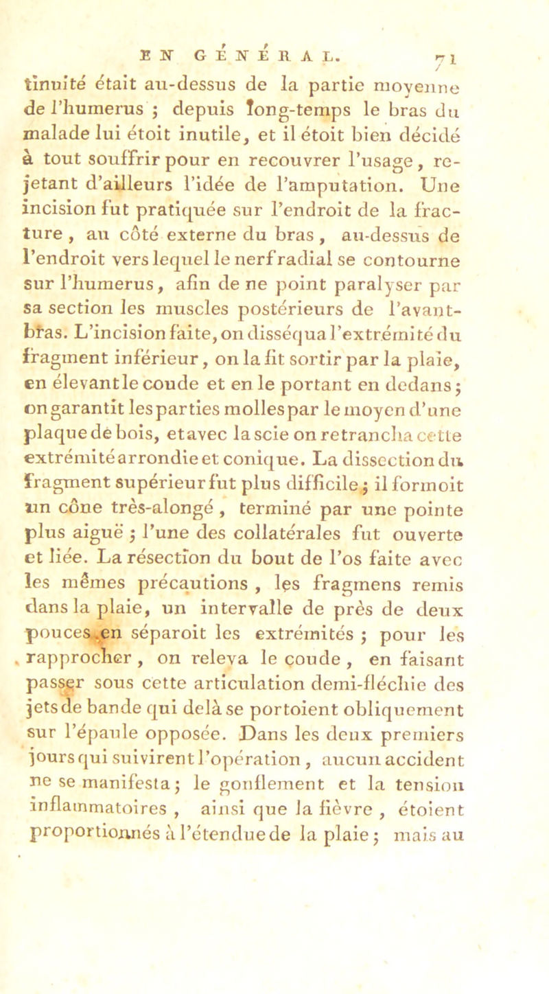 tinuité était au-dessus de la partie moyenne de i’iiumerus ; depuis Tong-temps le bras du malade lui étoit inutile, et il étoit bien décidé à tout souffrir pour en recouvrer l’usage, re- jetant d’ailleurs l’idée de l’amputation. Une incision fut pratiquée sur l’endroit de la frac- ture , au côté externe du bras , au-dessus de l’endroit vers lequel le nerf radial se contourne sur l’humerus, afin de ne point paralyser par sa section les muscles postérieurs de l’avant- bfas. L’incision faite, on disséqua l’extrémité du fragment inférieur, on la fit sortir par la plaie, en élevant le coude et en le portant en dedans j ongarantit lesparties molles par le moyen d’une plaque dé bois, etavec la scie on retrancha ce-tte extrémité arrondie et conique. La dissection du fragment supérieur fut plus difficile ; il formoit lin cône très-alongé , terminé par une pointe plus aiguë ^ l’une des collatérales fut ouverte et liée. La résection du bout de l’os faite avec les mêmes précautions , les fragmens remis dans la plaie, un interralle de près de deux pouceSw^jCn séparoit les extrémités ; pour les , rapprocher , on releva le coude , en faisant pas^r sous cette articulation demi-fléchie des jets de bande qui delà se portoient obliquement sur l’épaule opposée. Dans les deux premiers jours qui suivirent l’opération, aucun accident Tie se manifesta ; le gonflement et la tension inflammatoires , ainsi que la fièvre , étoient proportionnés à l’étendue de la plaie j mais au
