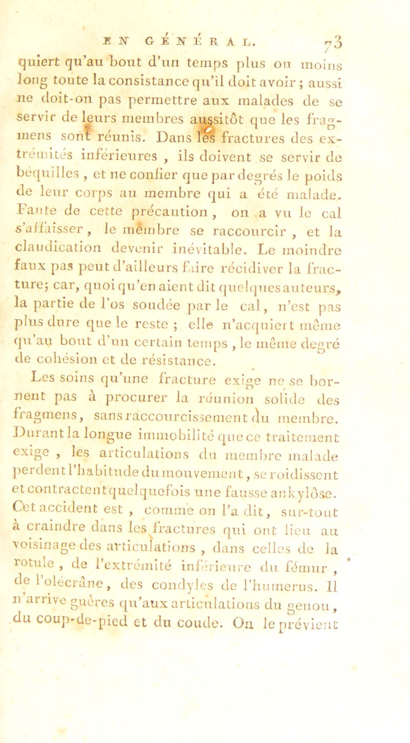 EJSTGÉNÉRAL. n'A / qulert qu’au bout d’un temps plus ou moins long toute la consistance qu’il doit avoir ; aussi ne doit-on pas permettre aux malades de se servir de leurs membres aussitôt que les frag- inens sont réunis. Dans fractures des ex- trémités inférieures , ils doivent se servir de béquilles , et ne confier que par degrés le poids de leur corps au membre qui a été malade. Faute de cette précaution, on .a vu le cal s’affaisser , le mêinbre se raccourcir , et la claudication devenir inévitable. Le moindre faux pas peut d’ailleurs faire récidiver la frac- ture; car, quoi qu’en aient dit quebpies auteurs, la partie de l’os soudée parle cal, n’est pas plus dure que le reste; elle n’acquiert même qu au bout d’un certain temps , le même degré de cohésion et de résistance. Les soins qu’une fracture exige ne se bor- nent pas a procurer la réunion solitle des fragmens, sans raccourcissement du membre. Durantla longue immobilité que ce traitement exige , les articulations du membre malade }>erdentl habitude du mouvement, seroidissent et contractentquelquefois une fausse ankylosé. Cet accident est , comme on l’a dit, sur-tout à craindre dans les ^fractures qui ont lieu au voisinage des articulations , dans celles de la rotule , de l’extrémité inférieure du fémur , de 1 olécrane, des condyles de l’humerus. Il n arrive gueres qu’aux articulations du genou, du coup-de-pied et du coude. On le prévient