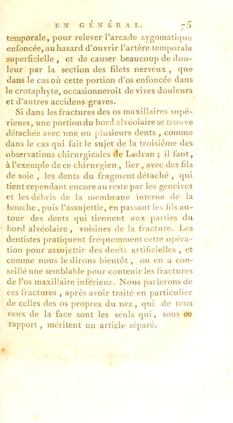EN GÉNÉRAL. 7^ temporale, pour relever l’arcade zygomatique enfoncée, au hasard d’ouvrir l’artère temporale superficielle , et de causer beaucoup de dou- leur par la section des filets nerveux , que dans le cas où cette portion d’os enfoncée dans le crotaphyte, occasionneroit de vives douleurs et d’autres accidens graves. Si dans les fractures des os maxillaires supé- rieurs, une portion du bord alvéolaire se trouve détachée avec nne ou plusieurs dents , comme dans le cas qui l’ait le sujet de la troisième des observations chirurgicales de Ledran ; il faut, à l’exemple de ce chirurgien , lier , avec des fils de soie , les dents du fragment détaché , qui tient cependant encore au reste par les gencives et les débris de la membrane interne de la bouche, puis l’assujettir, en passant les lils au- tour des dents qui tiennent aiix parties du bord alvéolaire , voisines de la fracture. Les dentistes pratiquent fréquemment cette opéra- tion pour assujettir des dents artificielles , et comme nous le dirons bientôt, on en a con- seillé une semblable pour contenir les f ractures de l’os maxillaire inférieur. Nous parlerons de ces fractures , après avoir traité en particulier de celles des os propres du nez, qui de tous ceux de la face sont les seuls qui, sous oe rapport , méritent un article séparé.