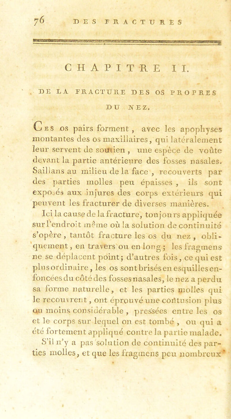CHAPITRE II. . DE LA FRACTURE DES OS PROPRES DU NEZ. Ces os pairs forment , avec les apophyses montantes des os maxillaires, qui latéralement leur servent de sorftien , une espece de voûte devant la partie antérieure des fosses nasales. Saillans au milieu delà face , recouverts par des parties molles peu épaisses , ils sont exposés aux injures des corps extérieurs qui peuvent les fracturer de diverses manières. Ici la cause de la fracture, toujoui's appliquée sur l’endroit même où la solution de continuité s’opère, tantôt fracture les os du nez, obli- ’quement, en travers'ou en long ; les fragmens ne se déplacent point; d’autres fois, ce qui est plnsordinaire, les os sont brisés en esquilles en- foncées du côté des fosses nasales, le nez a perdu sa forme naturelle, et les parties molles qui le recouvrent, ont éprouvé une coiltusion plus QU moins considérable , pressées entre les os et le corps sur lequel on est tombé , ou qui a été fortement appliqué contre la partie malade. S’il n’y a pas solution de continuité des par- ties molles, et que les fragmens peu nombreux' I