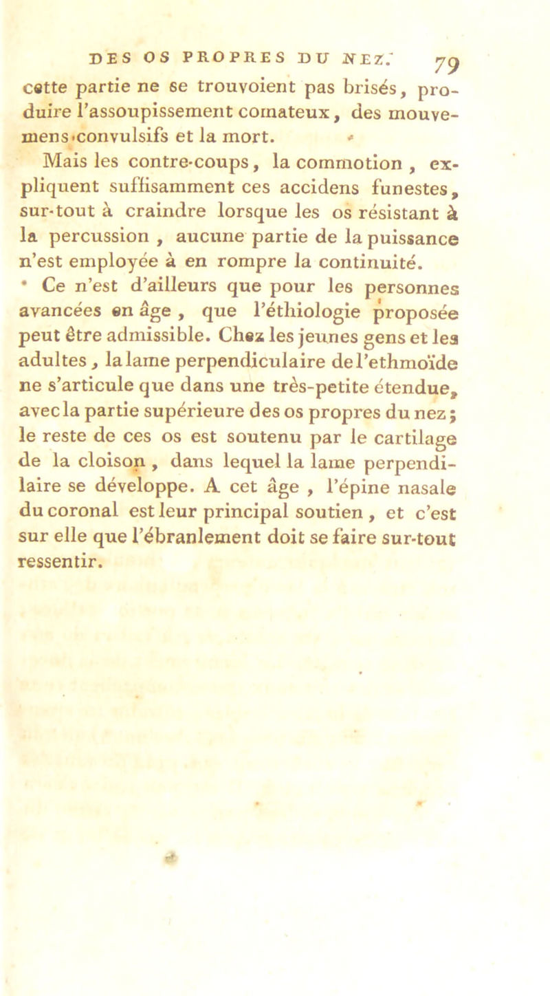 DES OS PROPRES DU 7^ c«tte partie ne se trouvoient pas brisés, pro- duire l’assoupissement comateux, des mouve- niens«convulsifs et la mort. ^ Mais les contre-coups, la commotion , ex- pliquent suffisamment ces accidens funestes, sur-tout à craindre lorsque les os résistant à la percussion , aucune partie de la puissance n’est employée à en rompre la continuité. • Ce n’est d’ailleurs que pour les personnes avancées en âge , que l’éthiologie proposée peut être admissible. Chez les jeunes gens et les adultes, lalame perpendiculaire del’ethmoïde ne s’articule que dans une très-petite étendue, avec la partie supérieure des os propres du nez ; le reste de ces os est soutenu par le cartilage de la cloison , dans lequel la lame perpendi- laire se développe. A cet âge , l’épine nasale du coronal est leur principal soutien , et c’est sur elle que l’ébranlement doit se faire sur-tout ressentir. (f