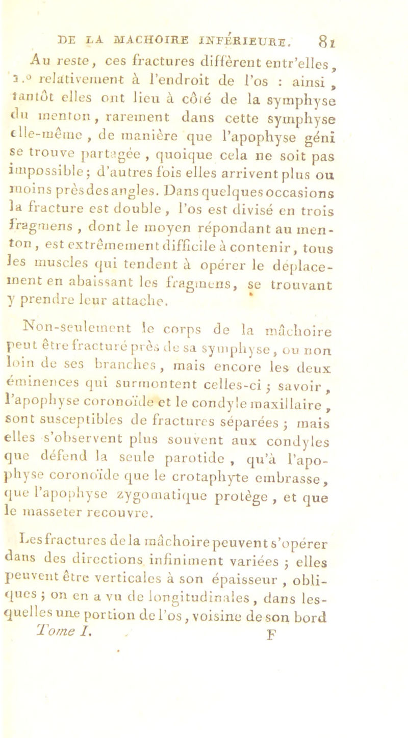 Au reste, ces fractures diffèrent entr’ellcs, 3 relativement: à l’endroit de l’os : ainsi , tantôt elles ont lieu à côié de la symphyse du menton, rarement dans cette symphyse tlle-mêmc , de manière que l’apophyse génî se trouve ])artagéc , quoique cela ne soit pas impossible J d’autres fois elles arrivent plus ou moins prèsdesangles. Dansquelquesoccasions la fracture est double, l’os est divisé en trois îragmens , dont le moyen répondant au men- ton , est extrêmement difficile à contenir, tous les muscles (|ui tendent à opérer le de[)lace- inent en abaissant les fragmens, se trouvant y prendre leur attache. Non-sculcmcnt le corps de la mâchoire peut eti e Iractui c [n és lIc sa syiiq)liyse , ou non loitt de scs branches, mais encore les deux éminences qui surmontent celles-ci 5 savoir, l’apophyse coronoïtle et le condyle maxillaire , sont susceptibles de fractures séparées ; mais elles s’observent plus souvent aux condyles que défend la seule parotide , qu’à l’apo- jdiyse coronoiJe que le crotaphyte embrasse, ([ue l apojihysc zygomati(|ue protège , et que le masseter recouvre. Ivcsfractures delà machoirepeuvents’opérer dans des directions infiniment variées j elles peuvent être verticales à son épaisseur , obli- t[ucs ; on en a vu do longitudinales , dans les- quelles une portion de l’os, voisine de son bord Tome I. , P