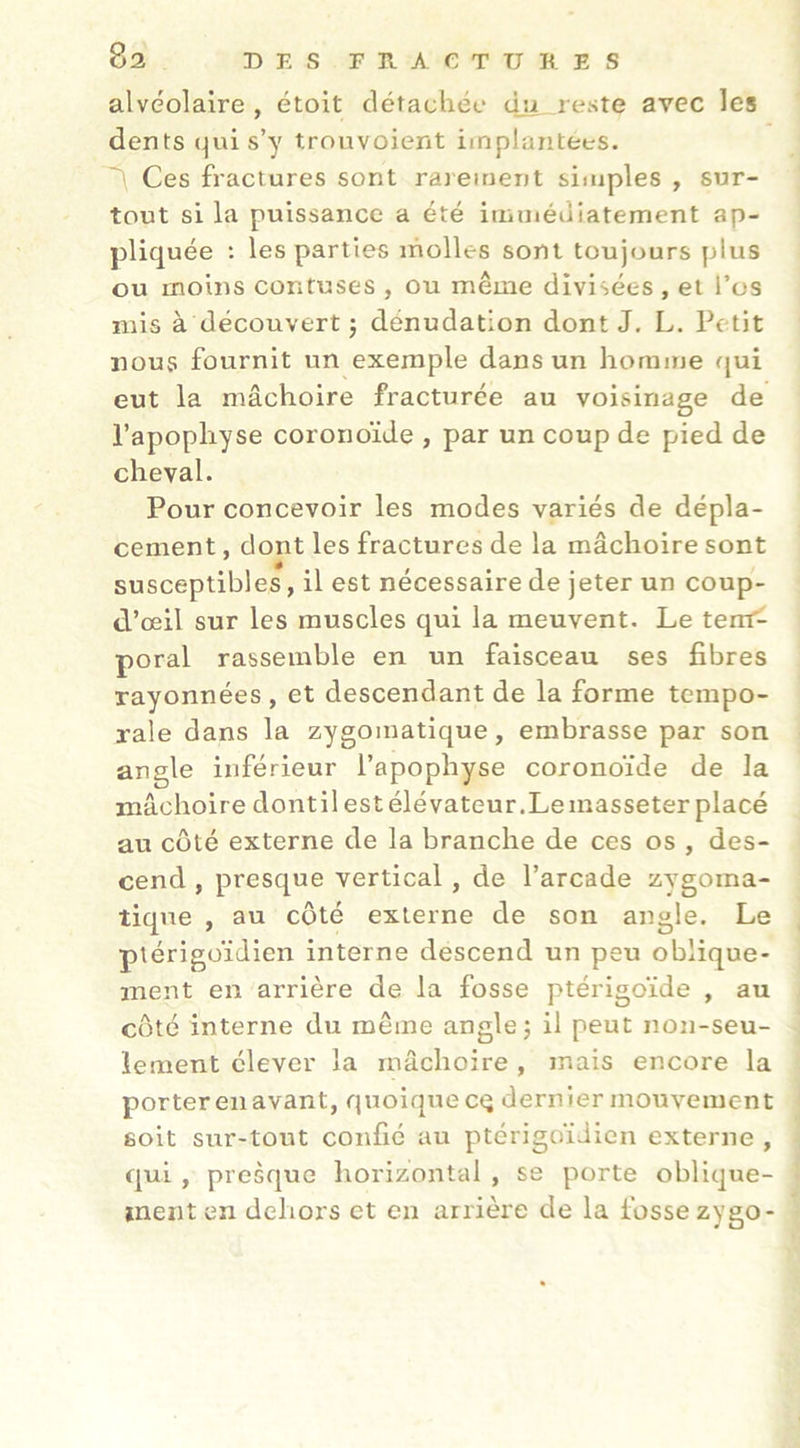 alvéolaire , étoit clétacliée eut, reste avec les dents (^ui s’y trouvoient implantées. Ces fractures sont rajement simples , sur- tout si la puissance a été iiiiinéuiatement ap- pliq uée : les parties inolles sont toujours plus ou moins contuses , ou même divisées , et l’os mis à découvert ; dénudation dont J, L. Petit nous fournit un exemple dans un homme qui eut la mâchoire fracturée au voisinage de l’apophyse coronoïde , par un coup de pied de cheval. Pour concevoir les modes variés de dépla- cement , dont les fractures de la mâchoire sont susceptibles, il est nécessaire de jeter un coup- d’œil sur les muscles qui la meuvent. Le tem^ poral rassemble en un faisceau ses fibres rayonnées , et descendant de la forme tempo- rale dans la zygomatique, embrasse par son angle inférieur l’apophyse coronoïde de la mâchoire dont il est élévateur .Le masseter placé au coté externe de la branche de ces os , des- cend , presque vertical, de l’arcade zygoma- tique , au côté externe de son angle. Le ptérigoïdien interne descend un peu oblique- ment en arrière de la fosse ptérigoïde , au côté interne du même angle j il peut non-seu- lement élever la mâchoire , mais encore la porter en avant, quoiqnecq dernier mouvement soit sur-tout confié au ptérigoïdien externe , qui , presque horizontal , se porte oblique- ment en dehors et en arrière de la fosse zygo-