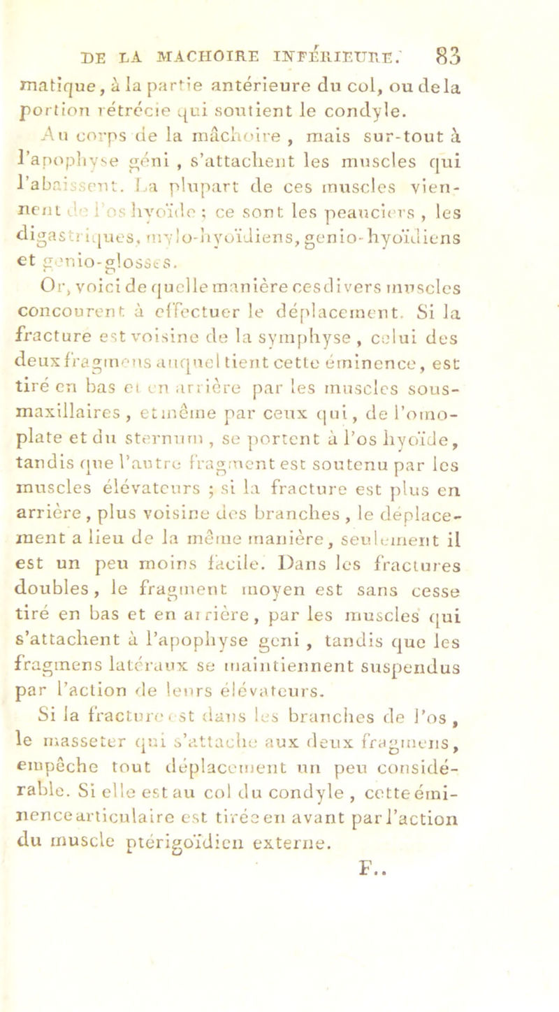 matique, à la partie antérieure du col, ou delà portion rétrécie qui soutient le condyle. Au corps de la mâchoire , mais sur-tout à l’apopliyse éni , s’attachent les muscles qui l’abaisseuit. f.a plupart de ces muscles vien- nent do rosliyoïtle ; ce sont les peaticiers , les digastri(|ues. mvlo-hyuïJiens, genio-hyoïdiiens et £îeulo-slosst'S. 0r> voici de quelle manière cesd i vers muscles concourent à clTectuer le déplacement. Si la fracture est voisine de la symphyse , celui des deuxfragmcîts aiiq'iel tient cette éminence, est tiré en bas ei en arrière par les muscles sous- maxillaires , etinême par ceux (]ui, de l’omo- plate et du sternum , se ]rortent à l’os hyoïde, tandis que l’autre fragment est soutenu par les muscles élévateurs ; si la fracture est plus en arrière , plus voisine des branches , le déplace- ment a lieu de la même manière, seulement il est un peu moins facile. Dans les fractures doubles, le fragment moyen est sans cesse tiré en bas et en arrière, par les muscles t[ui s’attachent à l’apophyse geni , tandis que les fra ginens latéraux se maintiennent suspendus par l’action de leurs élévateurs. Si la fracture! St dans les branches de l’os, le luasseter qiri s’attache aux deux fragmens, eiupêche tout iléplacement un peu considé- rable. Si elle est au col du condyle , cotte émi- nence articulaire est tirée en avant par l’action du muscle ptérigoïdicii externe.