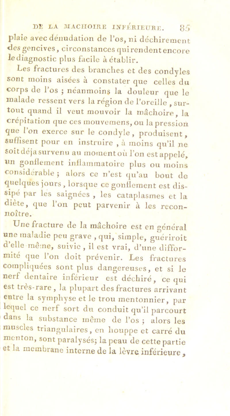 DE LA .ArACIIOIRE I]JfFÉE,IEUI{r-. Jj/'i plaie avec dénudation de l’os, ni déchirement <les gencives, circonstances quirendentencore le diagnostic plus facile à établir. Les fractures des branches et des condyles sont moins aisées à constater que celles du corps de l’os ; néanmoins la douleur que le malade ressent vers la région de l’oreille , sur- tout quand il veut mouvoir la mâchoire, la crépitation que ces mouvemens, ou la pression que l’on exerce sur le condyle, produisent, suffisent pour en instruire , à moins qu’il ne soitdéjasurvenu au moment où l’on est appelé, un gonflement inflammatoire plus ou moins considérable ; alors ce n’est qu’au bout de quelques jours , lorsque ce gonflement est dis- sipé par les saignées , les cataplasmes et la diète, que l’on peut parvenir à les recon- noître. ^ue fracture de la mâchoire est en général une maladie peu grave , qui, simple, guériroit d’elle même, suivie , il est vrai, d’une diffor- mité que l’on doit prévenir. Les fractures compliijuees sont plus dangereuses, et si le nerf dentaire inférieur est déchiré, ce qui est très-rare , la plupart des fractures arrivant entre la symphyse et le trou mentonnier, par lequel ce nerf sort du conduit qu’il parcourt dans la substance même de l’os ; alors les muscles triangulaires, en houppe et carré du menton, sont paralysés; la peau de cette partie et la membrane interne de la lèvre inférieure.