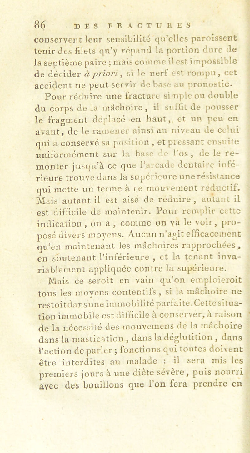 conservent leur sensibilité qu’elles paroissent tenir des jfilets qn’y répand la portion dore de la septième paire ; maiscocnme il est impossible de décider à priori^ si le nerf est rompu, cet accident ne peut servir de base au pronostic- Pour réduire une fracture simple ou double du corps de la inâchoire, il sidTit de pousser le fragment déplacé ^en haut, et un peu en avant, de le racnener ainsi au niveau de celui qui a conservé sa position , et piessant ensuite ■uniformément sur la base de l’os , de le re- monter jus(|u’à ce que l’arcade dentaire infé- rieure trouve dans la supérieure unerésisiance qui mette un terme à ce mouvement reduciif. Mais autant il est aisé de réduire, autant il est difficile de maintenir. Pour remplir cette indication , on a , comme on va le voir, pro- posé divers moyens. Aucun n’agit efficacement qu’en maintenant les mâchoires rapprochées, en soutenant l’inférieure , et la tenant inva- riablement appliquée contre la supérieure. Mais ce seroit en vain qu’on emploieroit tous les moyens contentifs , si la mâchoire ne restoit dans une immobilité parfaite. Cet te situa- tion immobile est dilficilc à conserver, à raison de la nécessilé des mouvemens de la mâchoire dans la mastication , dans la déglutition , dans l’action de parler j fonctions qui tontes doivent être interdites au malade : il sera mis les premiers jours à une diète sévere, puis nourri avec des bouillons que l’on fera prendre en