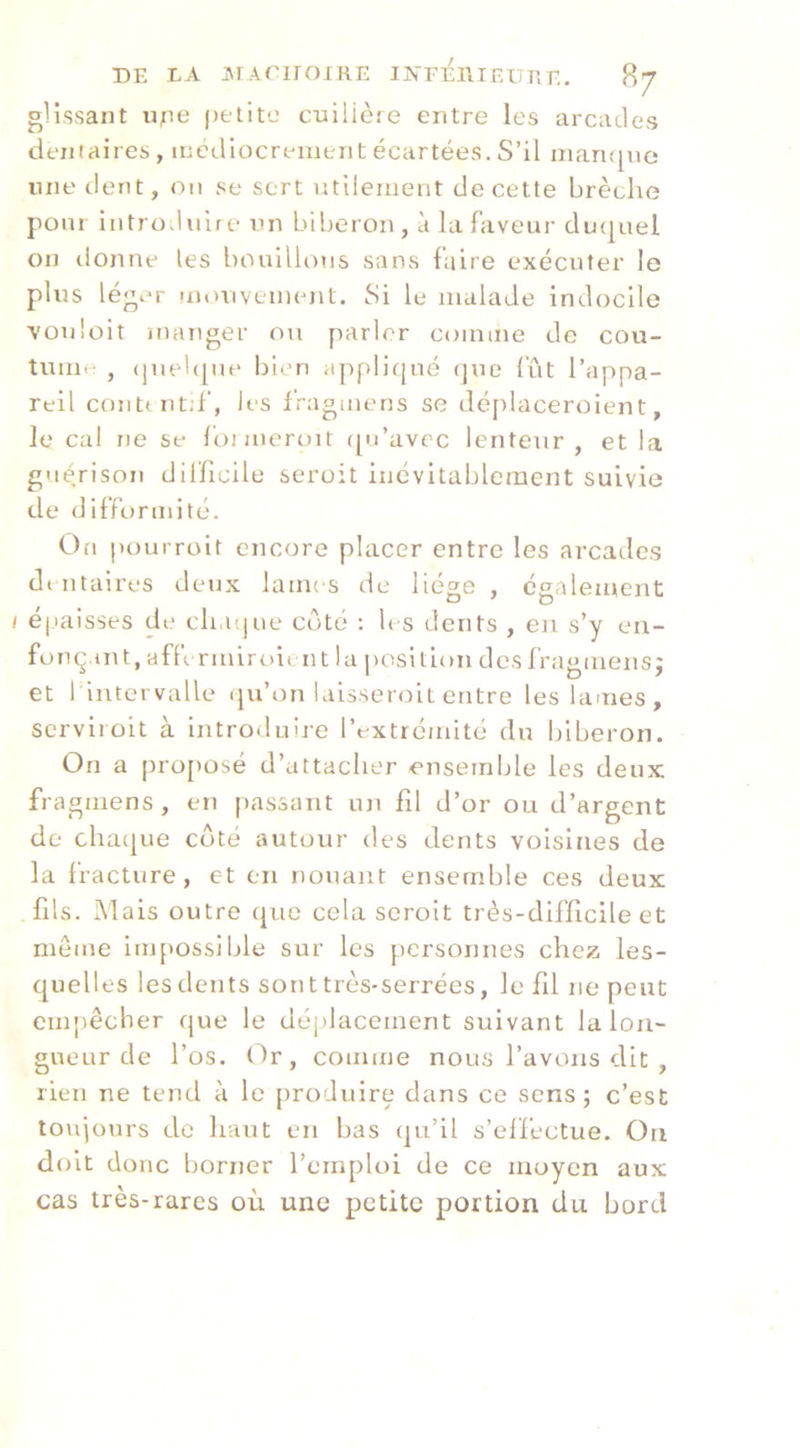 glisvsant upe petite cuilière entre les arcades dentaires , médiocrement écartées. S’il inan{[ue mie dent, on se sert utilement de cette brèche pour introduire un biberon, à la faveur duquel on donne les bouillons sans faire exécuter le plus léger unuivement. Si le malade indocile vonloit manger ou parler coimne de cou- tume , (|uel([ne bien appli(|ué que fût l’appa- reil contt nt;f, les fragmens se déjilaceroient, le cal ne se fonneroit ([u’avre lenteur, et la guérison difficile seroit incvitableracnt suivie de difformité. On pourroit encore placer entre les arcades dtntaires deux lames de liège , egalement / é|laisses de cli.ujue côté : les dents , en s’y en- fonçant, afftrmiroimt lu position des fragmens; et l’intervalle qu’on laisseroit entre les lames, serviroit à introduire l’extrémité du biberon. On a pro[)Osé d’attacher ensemble les deux fragmens , en passant un fil d’or ou d’argent de chaque côté autour des dents voisines de la fracture, et en nouant ensemble ces deux fils. Mais outre que cela seroit très-difficile et meme inq>ossible sur les personnes chez les- quelles les dents sont très-serrées, le fil ne peut empêcher que le déplacement suivant la lon- gueur de l’os, (dr, comme nous l’avons dit , rien ne tend à le produire dans ce sens; c’est toujours de haut en bas (ju’il s’elfectue. On df)lt donc borner l’emploi de ce moyen aux cas très-rares où une petite portion du bord