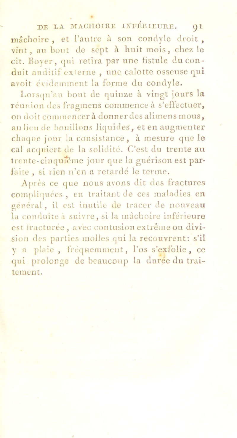 DE LA MACÎIOIRE INFI'PlIEUIIE. pi mâchoire , et l’antre à son condylc droit , vint, an bout de sept à huit mois, chez le cit. Boyer, cpii retira par une hstule du con- duit auditif externe , une calotte osseuse qui avoit évideininent la forme du condyle. Lors(ju’au bout de quinze à vingt jours la réunion des frastnens commence à s’effectuer, ou doit commencer à donnerdcs allmens mous, au lieu de !)ouillf)ns li(juides, et en augmenter cliacjne jour la consistance, à mesure que le cal ac(]uieit de la solidité. C’est du trente au trente-cinqunème jour que la guérison est par- laite , si lien n’en a retardé le terme. Après ce (jue nous avons dit des fractures compliiprécs , en traitant de ces maladies en gérerai , il est inutile de tracer de nouveau la conduite a suivre, si la mâchoire inférieure est iracturée, avec contusion extrême ou divi- sion des parties molles qui la recouvrent: s’il y a plaie , fréquemment, l’os s’exfolie, ce qui [rrolonge de beaucoup la durée du trai- tement.
