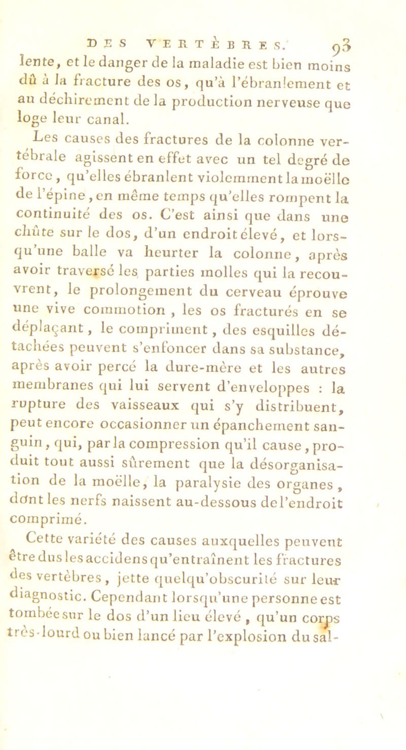 lente, et le danger de la maladie est bien moins dû à la fracture des os, qu’à l’ébranlement et au déchirement de la production nerveuse que loge leur canal. Les causes des fractures de la colonne ver- tébrale agissent en effet avec un tel degré de force , qu’elles ébranlent violemment la moëllo de l’épine , en même temps qu’elles rompent la continuité des os. C’est ainsi que dans une chute sur le dos, d’un endroit élevé, et lors- qu’une balle va heurter la colonne, après avoir trave|-sé les parties molles qui la recou- vrent, le prolongement du cerveau éprouve une vive commotion , les os fracturés en se déplaçant, le compriment, des esquilles dé- tachées peuvent s’enfoncer dans sa substance, après avoir percé la dure-mère et les autres membranes qui lui servent d’enveloppes : la rupture des vaisseaux qui s’y distribuent, peut encore occasionner un épanchement san- guin , qui, parla compression qu’il cause, pro- duit tout aussi sûrement que la désorganisa- tion de la moelle, la paralysie des organes , dont les nerfs naissent au-dessous del’endroit comprimé. Cette variété des causes auxquelles peuvent être dus les accidens qu’entraînent les fractures des vertèbres , jette quelqu’obscurilé sur leur diagnostic. Cependant lorsqu’une personne est tombée sur le dos d’un lieu élevé , qu’un corjos très-lourd ou bien lancé par l’explosion du sal-