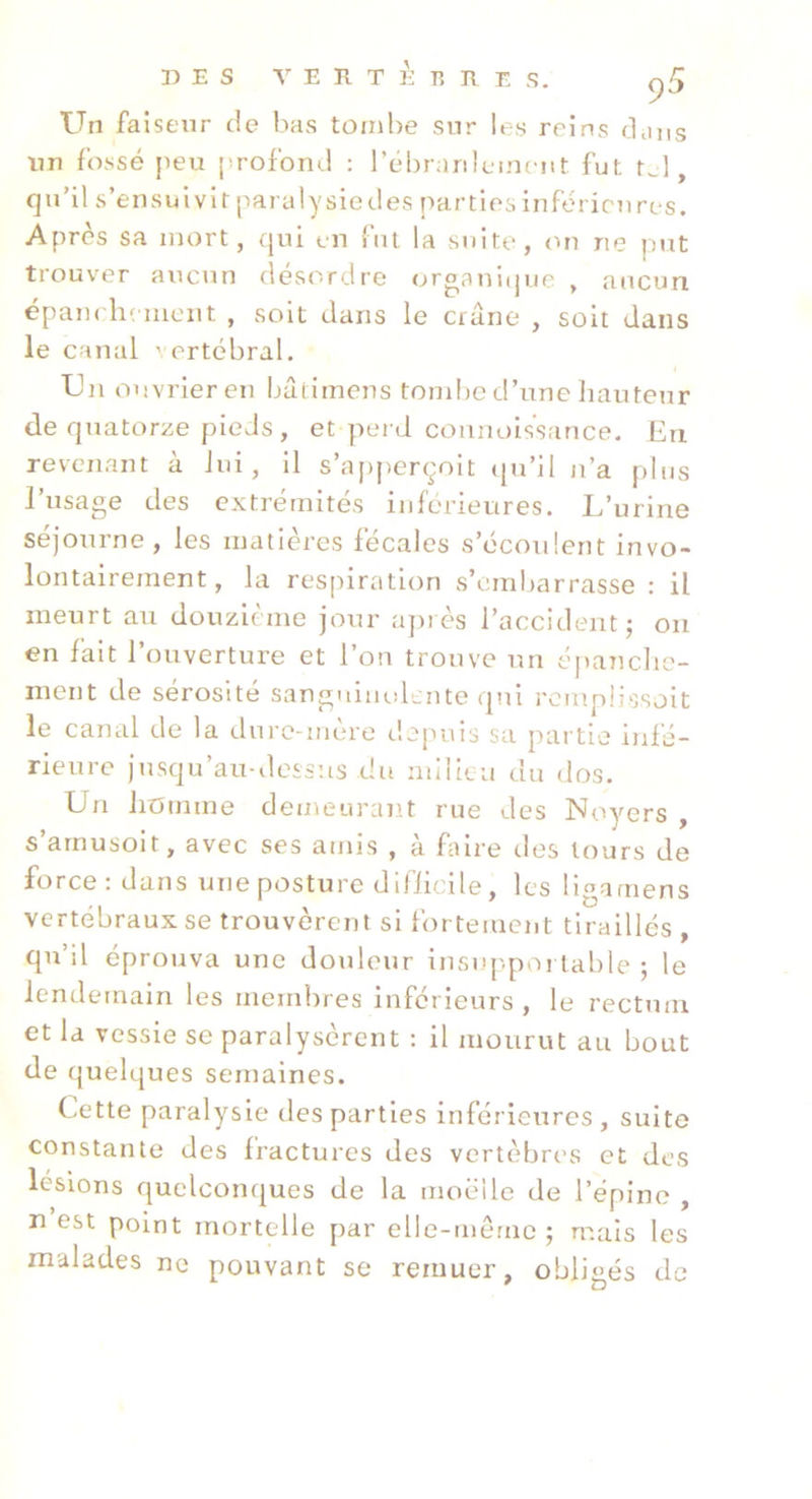 Un faiseur de lias tombe sur les reins clans un fossé peu profond : rébranleincnt fut t^l, qu’il s’ensuivit paralysiedes partiesinféricnres. Après sa mort, qui en fut la suite, on ne put trouver aucun désordre organitjue , aucun épam heincnt , soit dans le crâne , soit dans le canal ' ertébral. Un ouvrier en bâtiinens tombe d’une liauteur de quatorze pieds, et perd coiinoissance. Eu revenant à lui, il s’apperçoit cpi’il n’a plus l’usage des extrémités inférieures. L’urine séjourne, les matières fécales s’écoulent invo- lontairement, la respiration s’embarrasse : il meurt au douzième jour apiès l’accident; ou en fait l’ouverture et l’on trouve un épanche- ment de sérosité sanguinolente qui rcmplissolt le canal de la dure-mère depuis sa partie infé- rieure jusqu’au-dessus du milieu du dos. Un Jioinme demeuremt rue des Noyers , s’arnusoit, avec ses amis , à faire des tours de force: dans une posture difiieile, les ligarnens vertébraux se trouvèrent si fortement tiraillés , qu’il éprouva une douleur insnppoi table ; le lendemain les membres inférieurs, le rectum et la vessie se paralysèrent : il mourut au bout de quelques semaines. Cette paralysie des parties inférieures , suite constante des fractures des vertèbres et des lésions quelconques de la moelle de l’épine , n est point mortelle par elle-merne ; mais les malades ne pouvant se remuer, obligés de