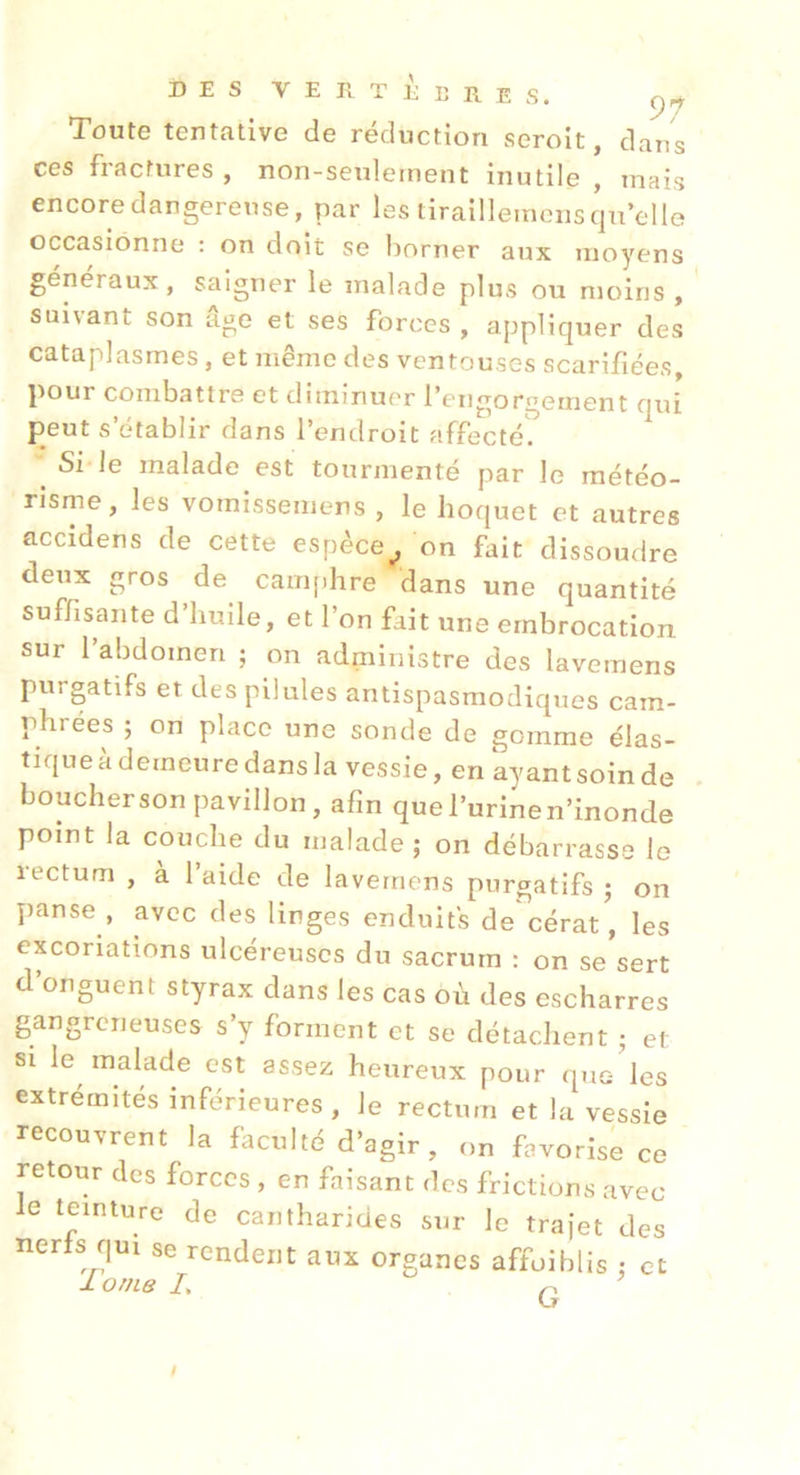 Toute tentative de réduction seroit, dans ces fractures , non-seulernent inutile , mais encore dangereuse, par les tiraillemens qu’elle occasionne : on doit se borner aux moyens généraux, saigner le malade plus ou moins, suivant son âge et ses forces , appliquer des cataplasmes, et même des ventouses scarifiées, pour combattre et diminuer l’engorgement qui peut s’établir dans l’endroit affecté'. ^ Si Je malade est tourmenté par le météo- risme, les vomissemens , le hoquet et autres accidens de cette espèce^ on fait dissoudre deux gros de cani[)hre dans une quantité suffisante d’huile, et l’on fait une embrocation sur l’abdomen ; on administre des lavemens purgatifs et des pilules antispasmodiques cam- phrées ; on place une sonde de gomme élas- tique à demeure dans la vessie, en ayant soin de houcherson pavillon, afin quel’urinen’inonde point la couche du malade; on débarrasse le rectum , à l’aide de lavemens purgatifs ; on panse, avec des linges enduits de cérat', les excoriations ulcéreuses du sacrum : on se sert d’onguent styrax dans les cas où des escharres gangreneuses s’y forment et se détachent ; et si le^ malade est assez heureux pour que- les extrémités inférieures , Je rectum et la vessie recouvrent la faculté d’agir, on favorise ce retour des forces , en faisant des frictions avec Je teinture de cantharides sur le trajet des nerJs qui se rendent aux organes affoiblis ; et lorne L