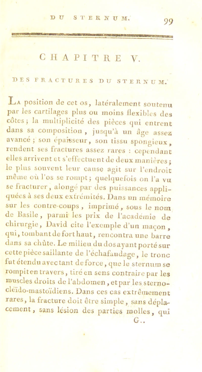 DU S T E R ]Sr U M. 99 CHAPITRE V. des fractures du s T e R ]V U m. La position de cet os, latéralement soutenu par les cartilages plus ou moins flexibles des cotes 5 la multiplicité des pièces qui entrent dans sa composition , jusqu’à un âge assez avancé; son épai-Bseur, son tissu spongieux, rendent ses fractures assez rares : cependant elles arrivent et s’effectuent de deux manières ; le plus souvent leur cause agit sur l’endroit même où l’os se rompt ; quelquefois on l’a vu se fracturer, alongé par des puissances appli- quées à ses deux extrémités. Dans un mémoire sur les contre-coups, imprimé, sous le nom de Basile, parmi les prix de l’academie de chirurgie, David cite l’exemple d’un maçon, qui, tombantdeforthaut, rencontra une barre dans sa chute. IjC milieu du dosayant porté sur cette pièce saillante de l’échafaudage, le tronc fut étendu avec tant de force, que le sternum se rompit en travers, tiré en sens contraire par les muscles droits de l’abdornen, etpar les sterno- cleido-mastoïdiens. Dans ces cas extrêmement rares, la fracture doit être simple , sans dépla- cement , sans lésion des parties molles, qui G..