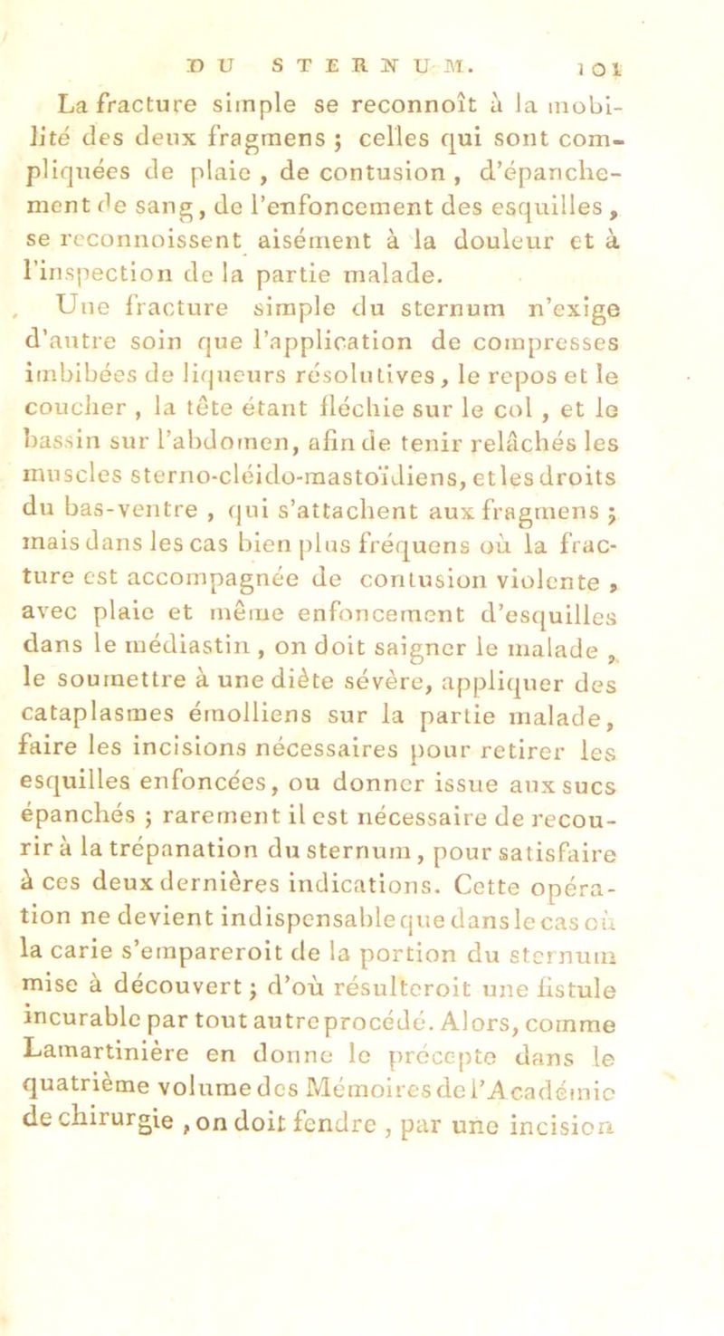 DU STERÎTUM. 3 01 La fracture simple se reconnoît à la mobi- lité des deux fragmens ; celles qui sont com- pliquées de plaie , de contusion , d’épanche- ment de sang, de l’enfoncement des esquilles , se rcconnoissent aisément à la douleur et à l’inspection de la partie malade. , Une Iracture simple du sternum n’exige d’autre soin que l’application de compresses imbibées de liqueurs résolutives, le repos et le coucher , la tête étant lléchie sur le col , et le bassin sur l’abdomen, afin de tenir relâchés les muscles sterno-cléido-mastoïdiens, etles droits du bas-ventre , qui s’attachent auxfragmens 5 mais dans les cas bien plus fréquens où la frac- ture est accompagnée de contusion violente » avec plaie et même enfoncement d’esquilles dans le médiastin , on doit saigner le malade , le soumettre à une diète sévère, appliquer des cataplasmes érnolliens sur la partie malade, faire les incisions nécessaires pour retirer les esquilles enfoncées, ou donner issue aux sucs épanchés ; rarement il est nécessaire de 3'ecou- rir à la trépanation du sternum , pour satisfaire â ces deux dernières indications. Cette opéra- tion ne devient indispensable que dans le cas où la carie s’empareroit de la portion du sternum mise à découvert j d’où résultcroit une fistule incurable par tout autre procédé. Alors, comme Lamartinière en donne le précepte dans le quatrième volume des Mémoires de l’A cadémie de chirurgie , on doit fendre , par une incision