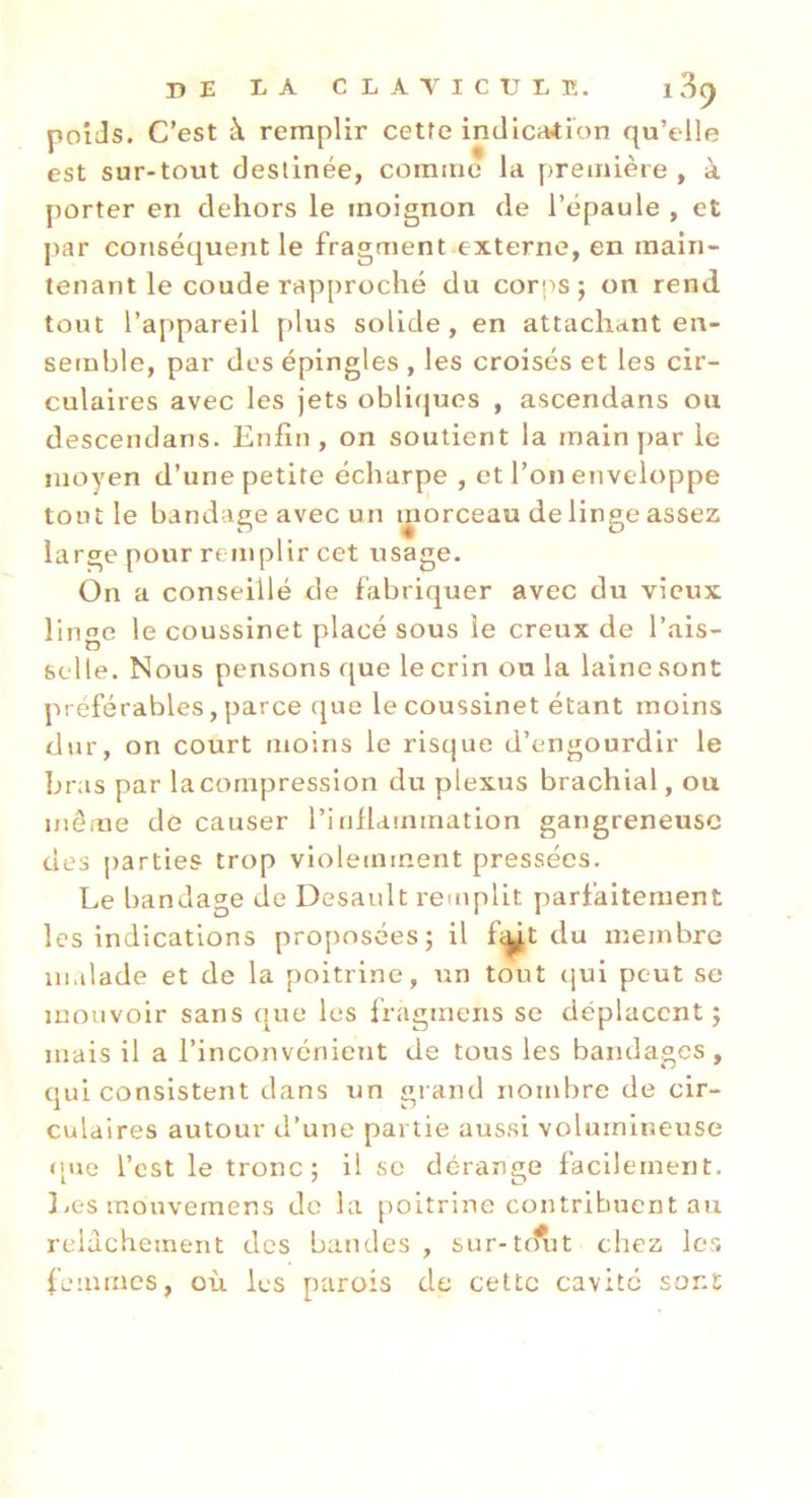 poiJs. C'est à remplir cetfe indlc^ion qu’elle est sur-tout destinée, comme la première , à porter en dehors le moignon de l’épaule , et par conséquent le fragment externe, en main- tenant le coude rapproché du corps; on rend tout l’appareil plus solide, en attachant en- semble, par des épingles , les croises et les cir- culaires avec les jets obli(|ues , ascendans ou descendans. Enfin, on soutient la main par le moyen d’une petite écharpe , et l’on enveloppe tout le bandage avec un morceau de linge assez large pour remplir cet usage. On a conseillé de fabriquer avec du vieux liime le coussinet placé sous le creux de l’ais- selle. Nous pensons que le crin ou la laine sont préférables, parce que le coussinet étant moins dur, on court moins le risque d’engourdir le bras par lacompression du plexus brachial, ou niêiue de causer l’infldmination gangreneuse des parties trop violemment pressées. Le bandage de Desault remplit parfaitement les indications pro[)osées; il fi^t du membre malade et de la poitrine, un tout qui peut se mouvoir sans que les Ifagmens se déplacent; mais il a l’inconvénient de tous les bandages, oui consistent dans un «irand nombre de cir- J w culdires autour d’une partie aussi volumineuse ([ne l’est le tronc; il se dérange facilement. 3 .es mouvemens de la poitrine contribuent au relâchement des bandes , sur-tc?i3t chez les femmes, où. les parois de cette cavité sont