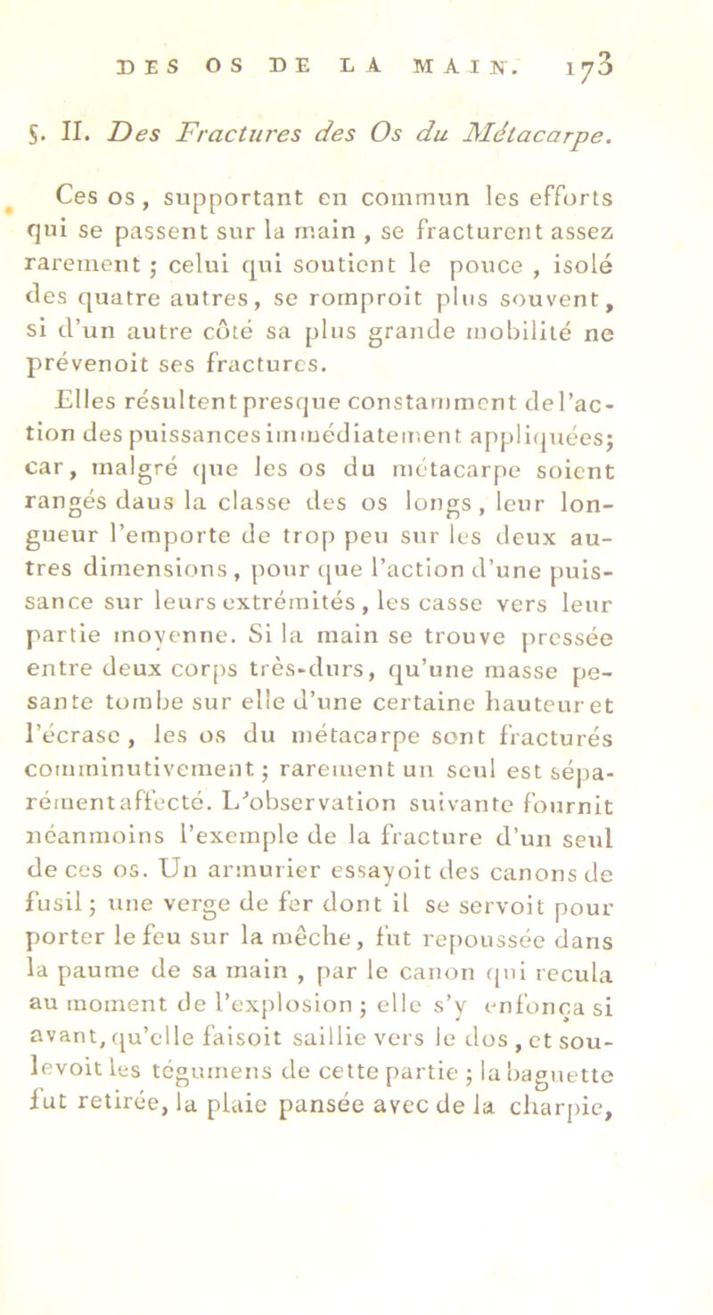 S. II. Des Fractures des Os du Métacarpe. Ces os, supportant en commun les efforts qui se passent sur la main , se fracturent assez rarement j celui qui soutient le pouce , isolé des quatre autres, se rornproit plus souvent, si d’un autre côté sa plus grande mobilité ne prévenoit ses fractures. Elles résultentpresque constamment del’ac- tion des puissancesimmédiatement appliquéesj car, malgré (|ue les os du métacarpe soient rangés daus la classe des os longs, leur lon- gueur l’emporte de trop peu sur les deux au- tres dimensions , pour (|ue l’action d’une puis- sance sur leurs extrémités , les casse vers leur partie moyenne. Si la main se trouve pressée entre deux corps très-durs, qu’une masse pe- sante tombe sur elle d’une certaine hauteur et l’écrase, les os du métacarpe sont fracturés comininutivement j rarement un seul est sépa- rément affecté. L’’observation suivante fournit néanmoins l’exemple de la fracture d’uii seul de ces os. Un armurier essayoit des canons de fusil ; une verge de fer dont il se servoit pour porter le feu sur la mèche, fut repoussée dans la paume de sa main , par le canon ((ni recula au moment de l’explosion ; elle s’y enfonça si avant, ((u’elle faisoit saillie vers le dos , et sou- levoit les tégumens de cette partie ; la baguette fut retirée, la plaie pansée avec de la charj)ie.