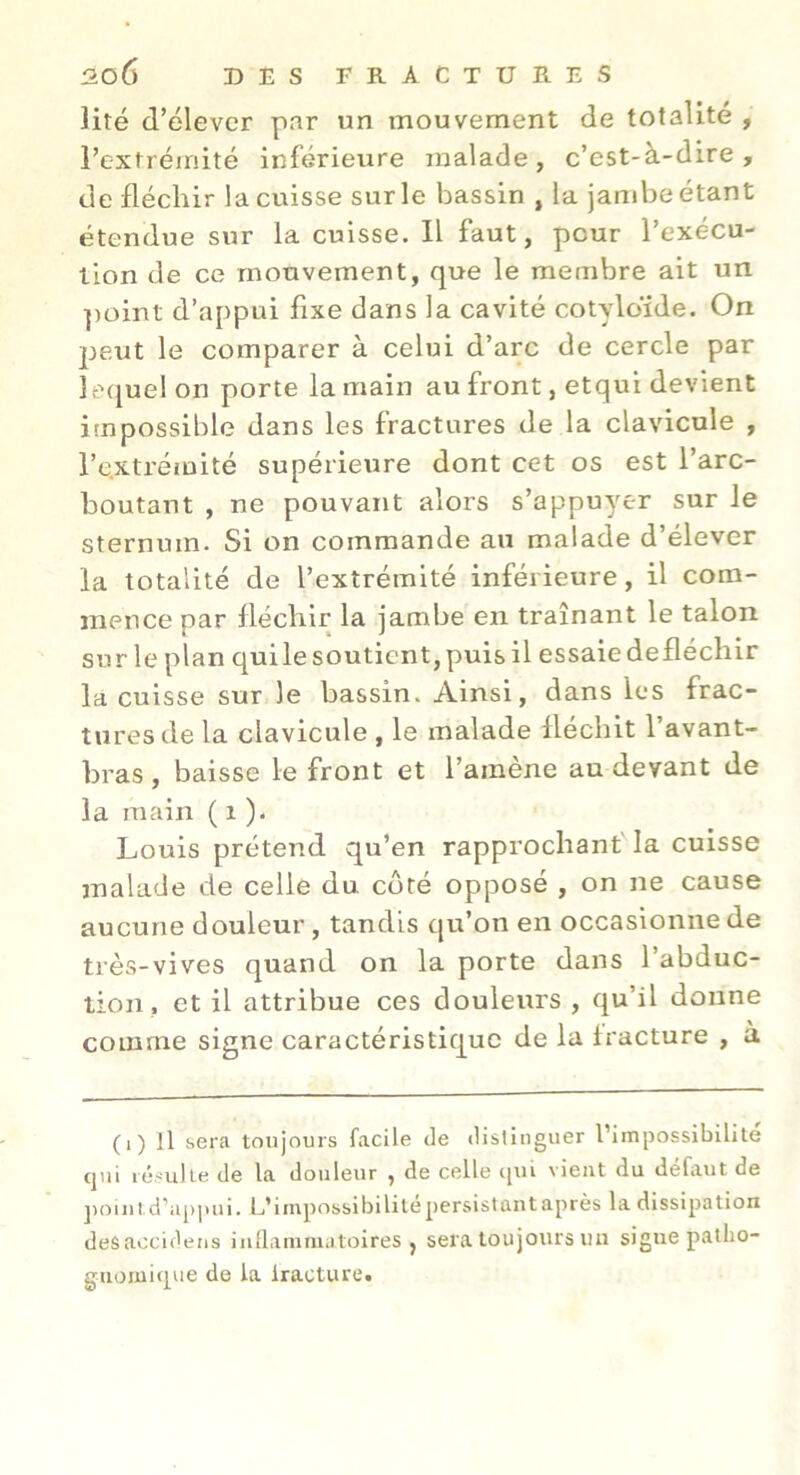 ]ité d’élever par un mouvement de totalité , l’extrémité inférieure malade, c’est-à-dire, de fléchir la cuisse sur le bassin , la jand^eétant étendue sur la cuisse. Il faut, pour l’exécu- llon de ce mouvement, que le membre ait un ])oint d’appui fixe dans la cavité cotyloïde. On peut le comparer à celui d’arc de cercle par îe([uel on porte la main au front, etqui devient impossible dans les fractures de la clavicule , l’e.xtréiüité supérieure dont cet os est l’arc- boutant , ne pouvant alors s’appuyer sur le sternum. Si on commande an malade d’élever la totalité de l’extrémité inférieure, il com- mence par fléchir la jambe en traînant le talon sur le plan qui le soutient, puis il essaie defléchir la cuisse sur le bassin. Ainsi, dans les frac- tures de la clavicule , le malade fléchit l’avant- bras , baisse le front et l’amène au devant de la main ( i )• Louis prétend qu’en rapprochant' la cuisse malade de celle du coté opposé , on ne cause aucune douleur, tandis qu’on en occasionne de très-vives quand on la porte dans 1 abduc- tion, et il attribue ces douleurs , qu’il donne comme signe caractéristique de la fracture , a (i) Il sera toujours facile de dislinguer l’impossibilité cjni résulte de la douleur , de celle tiui vient du défaut de ])omtd’ap].ui. L’impossibililépersislantaprès la dissipation desaocideiis inüammatoires , sera toujours un signe patho- guomitpie de la iracture.