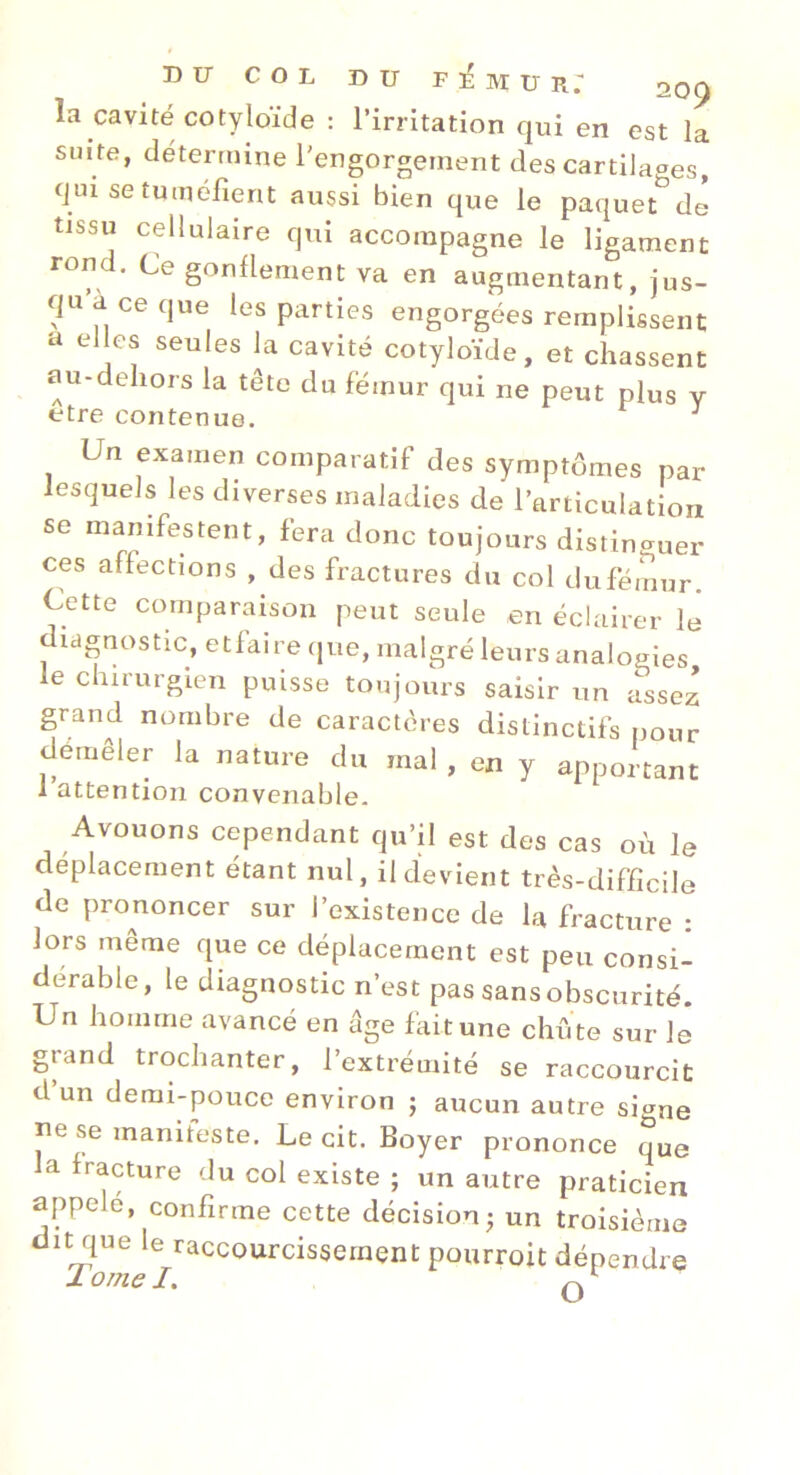 la cavité COtyloïde : l’irritation qui en est la suite, détermine l'engorgement des cartilages, qui se tuméfient aussi bien que le paquet*^de tissu cellulaire qui accompagne le ligament rond. Ce gonflement va en augmentant, jus- qu a ce que les parties engorgées remplissent a elles seules la cavité cotyloïde, et chassent au-dehors la tête du fémur qui ne peut plus v etre contenue. ^ Un examen comparatif des symptômes par lesquels les diverses maladies de l’articulation se manifestent, fera donc toujours distinguer ces affections , des fractures du col dufémur. Cette comparaison peut seule en éclairer le diagnostic, etfaire que, malgré leurs analogies le chirurgien puisse toujours saisir un assez grand nombre de caractères distinctifs pour demêler la nature du mal , en y apportant 1 attention convcnable. Avouons cependant qu’il est des cas où le déplacement étant nul, il devient très-difficile de prononcer sur l’existence de la fracture : lors même que ce déplacement est peu consi- dérable, le diagnostic n’est pas sans obscurité. Un homme avancé en âge faitune chûte sur lé grand trochanter, l’extrémité se raccourcit d un demi-pouce environ 5 aucun autre signe ne se maniteste. Le cit. Boyer prononce que a fracture du col existe ; un autre praticien appelé, confirme cette décision; un troisième dit que le raccourcissement pourroit dépendre X orne I.