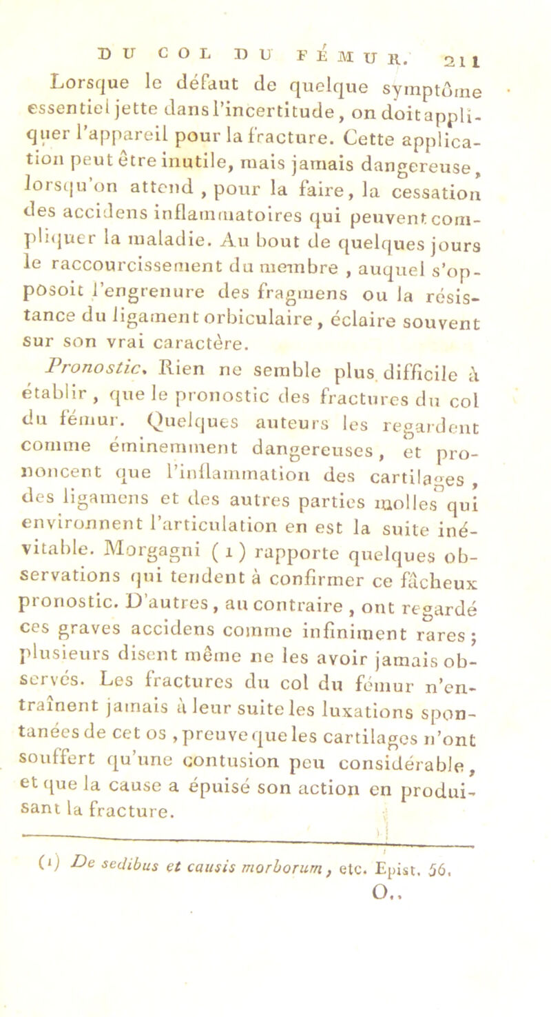 21 1 DU COIi DU r’EMUll, Lorsc|U6 le defdut de cjuelc|ue symptôme essentiel jette dans l’incertitude, on doitappH- (juer 1 appareil pour la fracture. CiCtte applica- tion peut être inutile, mais jamais dangereuse, lorsqu’on attend , pour la faire, la cessation des acciJens inflammatoires qui peuvent com- pli(juer la maladie. Au bout de quelques jours le raccourcissement du membre , auquel s’op- posoit l’engrenure des fragmens ou la résis- tance du ligament orbiculaire, éclaire souvent sur son vrai caractère. Pronostic, Rien ne semble plus, difficile à établir, que le pronostic des fractures du col ^fémui. (Quelques auteurs les regardent comme éminemment dangereuses, et pro- noncent que l’inflammation des cartilages des ligamens et des autres parties molles'^qui environnent l’articulation en est la suite iné- vitable. Morgagni ( i ) rapporte quelques ob- servations <jui tendent à confirmer ce fiicheux pronostic. D’autres , au contraire , ont regardé ces graves accidens comme infiniment rares; plusieurs disent même ne les avoir jamais ob- Scr\es. Les fractures du col du fémur n’en- trainent jamais uleur suite les luxations spon- tanées de cet os , preuve que les cartilages n’ont souffert qu’une contusion peu considérable, et que la cause a épuisé son action en produi- sant la fracture. (i) De seclibus et causis morhorurn, etc. Epist. 56, o„