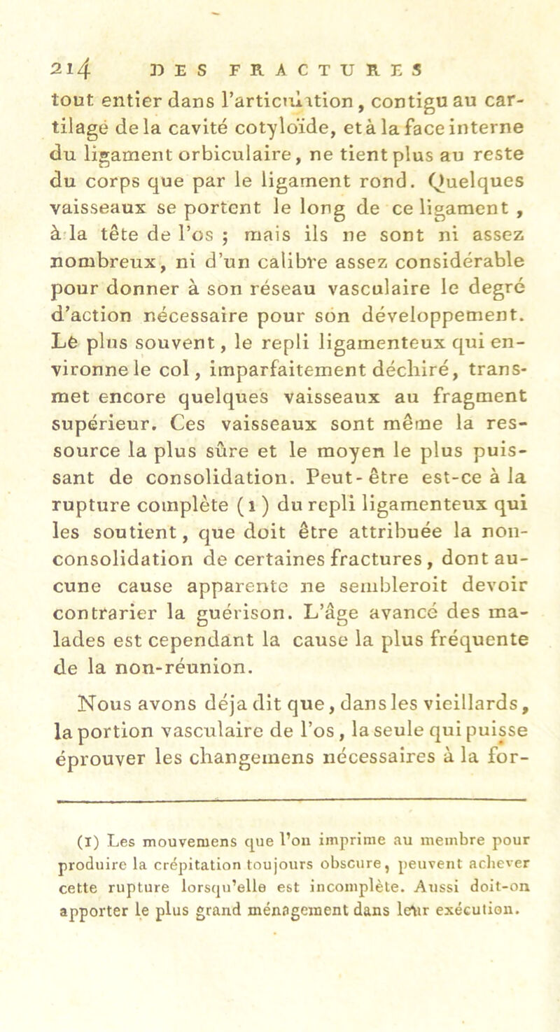 tout entier dans l’articulation , contigu au car- tilage delà cavité cotyloïde, et à la face interne du ligament orbiculaire, ne tient plus au reste du corps que par le ligament rond. Quelques vaisseaux se portent le long de ce ligament , à-la tête de l’os j mais ils ne sont ni assez nombreux, ni d’un calibre assez considérable pour donner à son réseau vasculaire le degré d’action nécessaire pour son développement. Lê plus souvent, le repli ligamenteux qui en- vironne le col, imparfaitement déchiré, trans- met encore quelques vaisseaux au fragment supérieur. Ces vaisseaux sont même la res- source la plus sûre et le moyen le plus puis- sant de consolidation. Peut-être est-ce à la rupture complète (i ) du repli ligamenteux qui les soutient, que doit être attribuée la non- consolidation de certaines fractures, dont au- cune cause apparente ne sembleroit devoir contrarier la guérison. L’âge avancé des ma- lades est cependant la cause la plus fréquente de la non-réunion. Nous avons déjà dit que, dans les vieillards, la portion vasculaire de l’os , la seule qui puisse éprouver les changemens nécessaires à la for- (I) Les mouvemens que l’on imprime au membre pour produire la crépitation toujours obscure, peuvent achever cette rupture lorsqu’elle est incomplète. Aussi doit-on apporter le plus grand ménagement dans le\ir exécution.