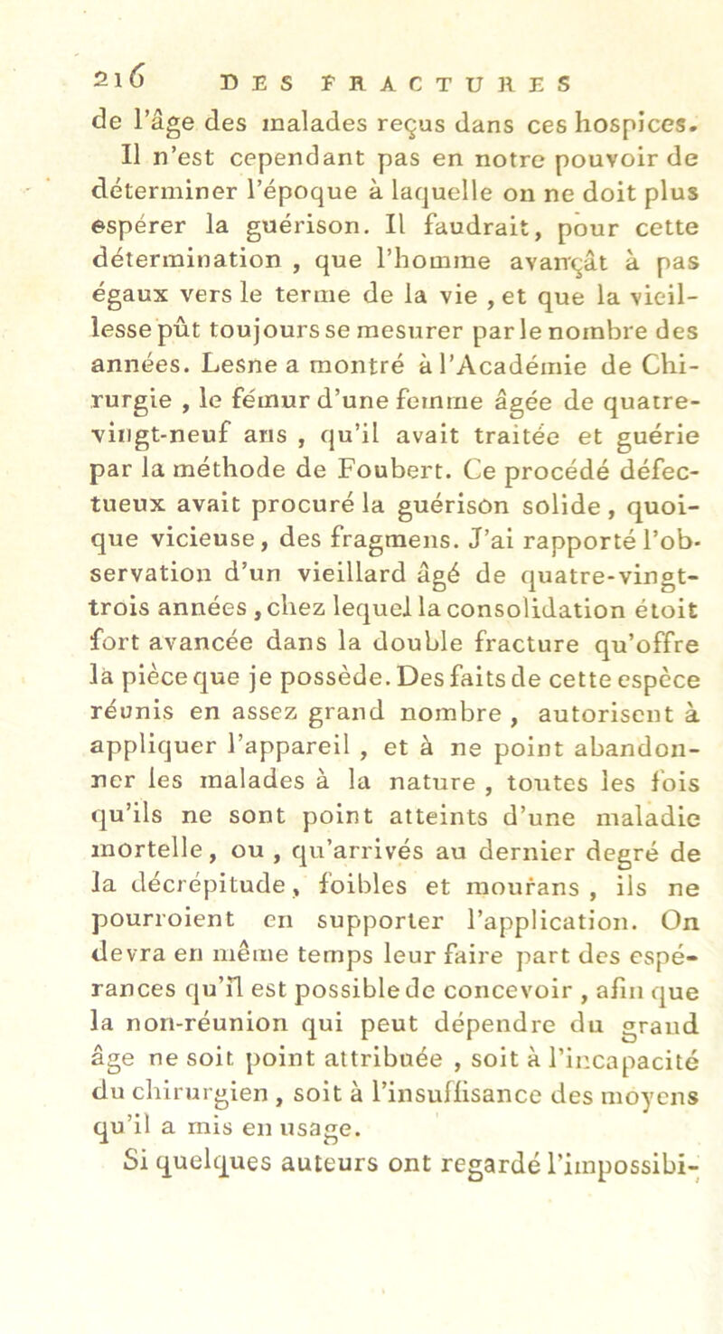 de l’âge des malades reçus dans ces hospices. Il n’est cependant pas en notre pouvoir de déterminer l’époque à laquelle on ne doit plus espérer la guérison. Il faudrait, pour cette détermination , que l’homme avançât à pas égaux vers le terme de la vie , et que la vieil- lesse pût toujours se mesurer parle nombre des années. Lesne a montré à l’Académie de Chi- rurgie , le fémur d’une femme âgée de quatre- vingt-neuf ans , qu’il avait traitée et guérie par la méthode de Foubert. Ce procédé défec- tueux avait procuré la guérison solide, quoi- que vicieuse, des fragraens. J’ai rapporté l’ob- servation d’un vieillard âgé de quatre-vingt- trois années , chez lequel la consolidation étoit fort avancée dans la double fracture qu’offre là pièce que je possède. Des faits de cette espèce réunis en assez grand nombre , autorisent à appliquer l’appareil , et à ne point abandon- ner les malades à la nature , toutes les fois qu’ils ne sont point atteints d’une maladie mortelle, ou , qu’arrivés au dernier degré de la décrépitude, foibles et raourans , ils ne pourroient en supporter l’application. On devra en même temps leur faire part des espé- rances qu’il est possible de concevoir , afin que la non-réunion qui peut dépendre du grand âge ne soit point attribuée , soit à l’incapacité du chi rurgien , soit à l’insuffisance des moyens qu’il a mis en usage. Si quelques auteurs ont regardé l’impossibi-