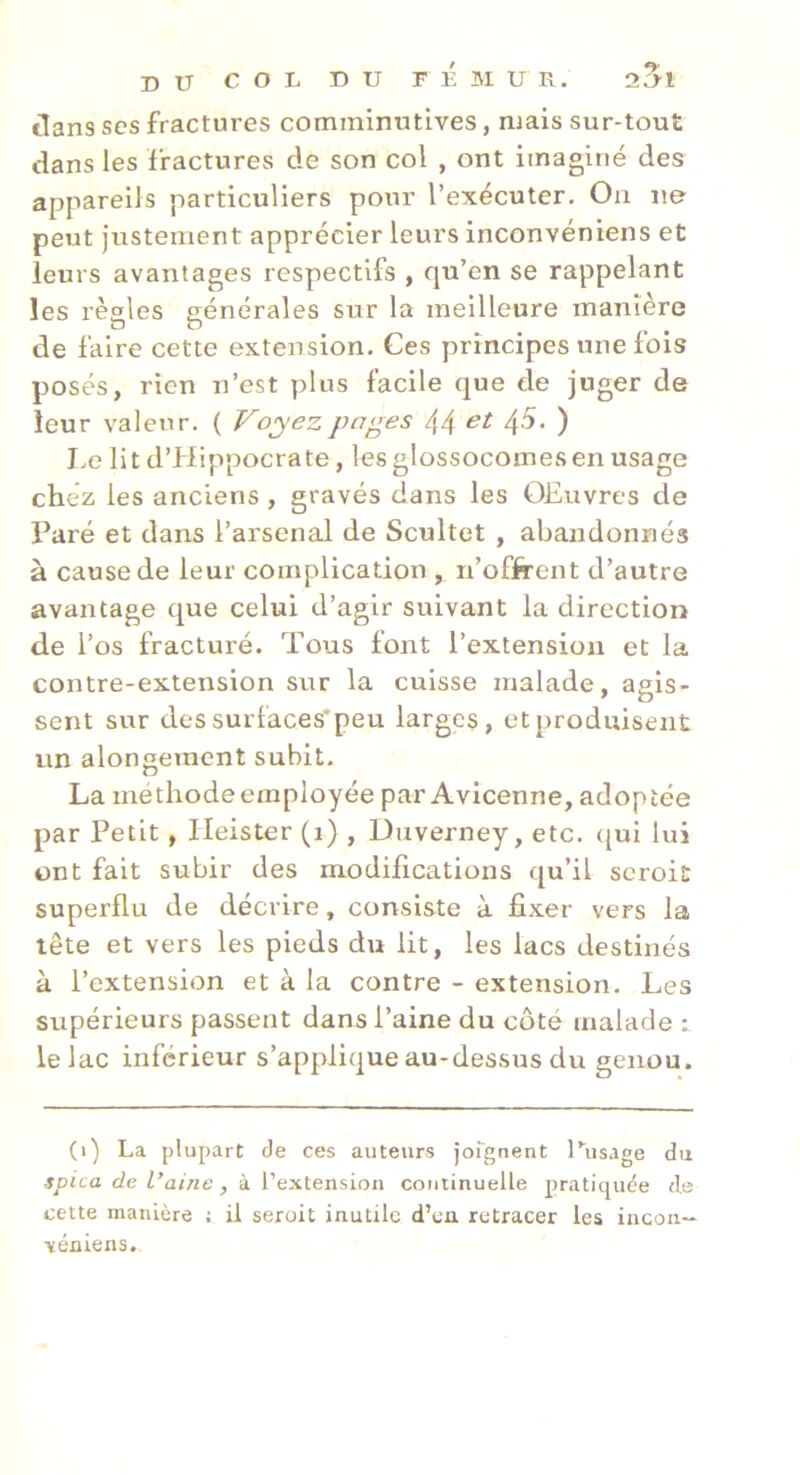 dans ses fractures comminutives, mais sur-tout dans les fractures de son col , ont imaginé des appareils particuliers pour l’exécuter. On ne peut justement apprécier leurs inconvéniens et leurs avantages respectifs , rju’en se rappelant les règles générales sur la meilleure manière de faire cette extension. Ces principes une fois posés, rien n’est plus facile que de juger de leur valeur, ( Voyez pages 44 45* ) I.e lit d’Hippocrate, lesglossocoinesen usage chez les anciens , gravés dans les OEuvres de Paré et dans l’arsenal de Scultet , abandonnés à cause de leur complication , n’offrent d’autre avantage que celui d’agir suivant la direction de l’os fracturé. Tous font l’extension et la contre-extension sur la cuisse malade, agis- sent sur des surfaces* peu larges, et produisent un alongement subit. La méthode employée par Avicenne, adoptée par Petit, Ileister (i) , Uuverney, etc, qui lui ont fait subir des modifications qu’il scroit superflu de décrire, consiste à fixer vers la tête et vers les pieds du lit, les lacs destinés à l’extension et à la contre - extension. Les supérieurs passent dans l’aine du côté malade le lac inférieur s’applique au-dessus du genou. (i) La plupart de ces auteurs jorgnent l^Jsage du spica de L’aine , à l’extension continuelle pratiquée de cette manière ; il seroit inutile d’en retracer les incon- ■véniens.