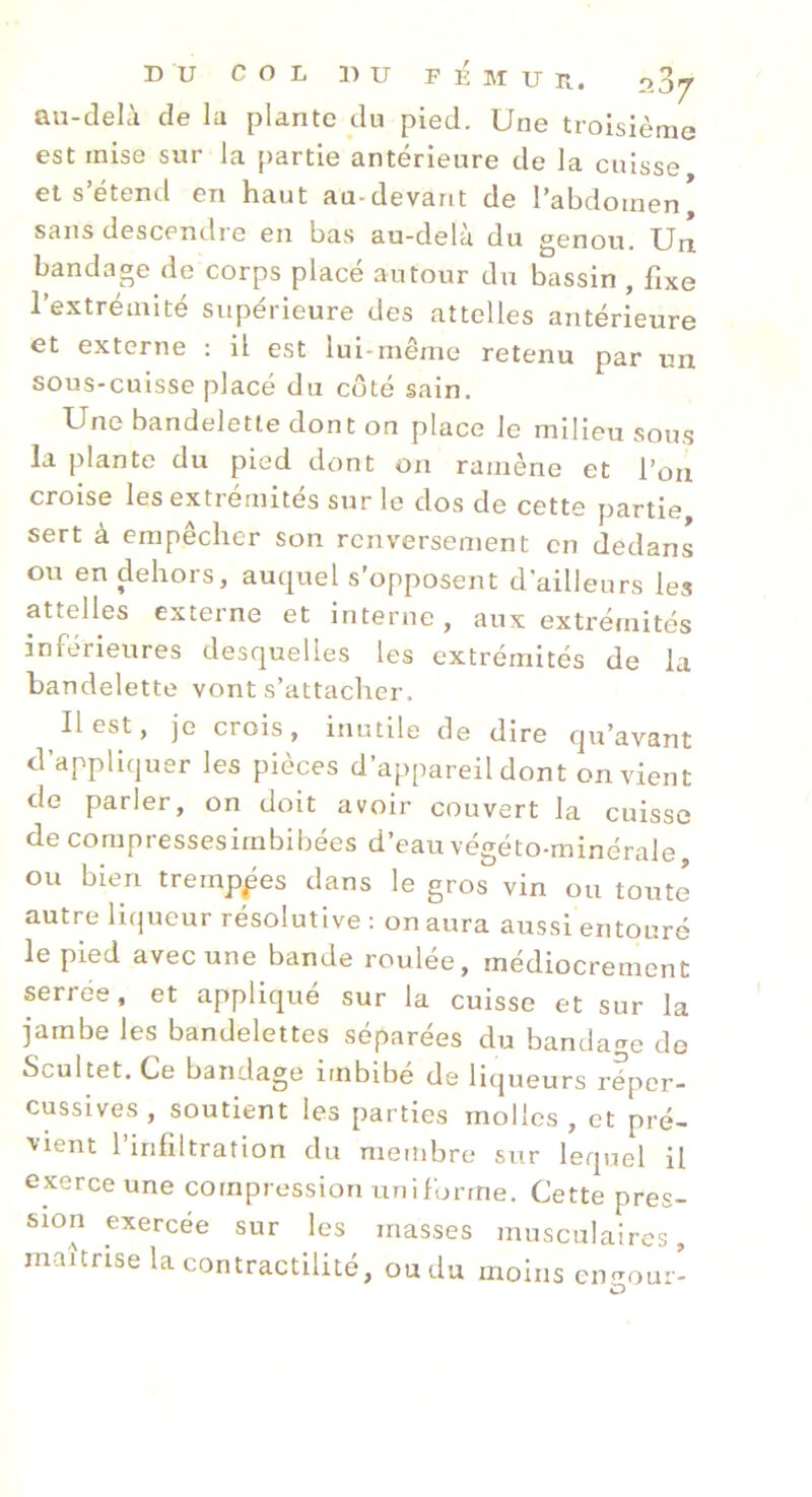 au-delà de la plante du pied. Une troisième est mise sur la partie antérieure de la cuisse et s’étend en haut au-devant de l’abdomen* sans descendre en bas au-delà du genou. Un bandage de corps placé autour du bassin , fixe l’extrémité supérieure des attelles antérieure et externe : il est lui-même retenu par un sous-cuisse placé du coté sain. Une bandelette dont on place le milieu sous la plante du pied dont on ramène et l’on croise les extrémités sur le dos de cette partie sert à empêcher son renversement en dedans ou en dehors, auquel s’opposent d’ailleurs les attelles externe et interne, aux extrémités inférieures desquelles les extrémités de la bandelette vont s’attacher. Il est, je crois, inutile de dire qu’avant d’appliquer les pièces d’appareil dont on vient de parler, on doit avoir couvert la cuisse de compressesirnbibées d’eau végéto-minérale, ou bien tremppes dans le gros^ vin ou toute autre liqueur résolutive : on aura aussi entouré le pied avec une bande roulée, médiocrement serree, et appliqué sur la cuisse et sur la jambe les bandelettes séparées du bandage de Scultet. Ce bandage imbibé de liqueurs réper- cusslves, soutient les parties molles, et pré- vient l’infiltration du membre sur lequel il exerce une compression uniforme. Cette pres- sion exercée sur les masses musculaires, maîtrise la contractilité, ou du moins cimour-