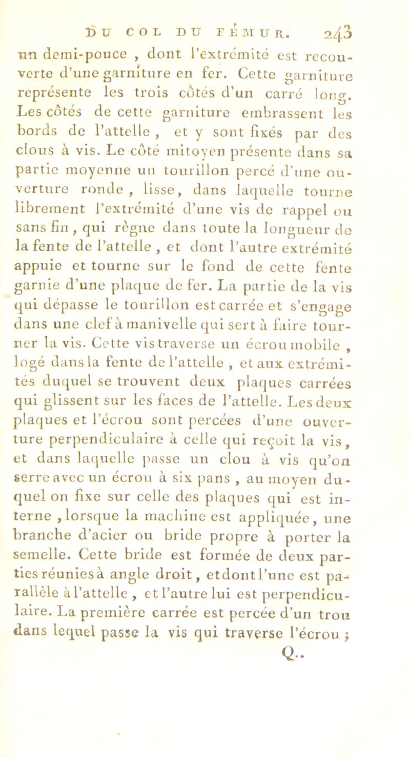 un demi-pouce , dont l’extremité est recou- verte d’une garniture en fer. Cette garniture représente les trois côtés d’un carré long. Les côtés de cette garniture embrassent les bords de l’attelle , et y sont fixés par des clous à vis. Le côté mitoyen présente dans sa partie moyenne un tourillon percé d’une ou- verture ronde, lisse, dans laquelle tourne librement l’extrémité d’une vis de rappel ou sans fin , qui règne dans toute la longueur de la fente de l’attelle , et dont l’autre extrémité appuie et tourne sur le fond de cette fente garnie d’une plaque de fer. La partie de la vis qui dépasse le tourillon est carrée et s’engage dans une clef à manivelle qui sert à faire tour- ner la vis. Cette vis traverse un écrou mobile , logé dans la fente de l’attelle , et aux extrémi- tés duquel se trouvent deux plaques carrées qui glissent sur les faces de l’attelle. Les deux plaques et l’écrou sont percées d’une ouver- ture perpendiculaire à celle qui reçoit la vis, et dans laquelle j)asse un clou à vis qu’on serre avec un écrou à six pans , au moyen du- quel on fixe sur celle des plaques qui est in- terne , lorsque la macliine est appliquée, une branche d’acier ou bride propre à porter la semelle. Cette bride est formée de deux par- ties réunies à angle droit, etdontl’une est pa- rallèle à l’attelle , et l’autre lui est perpendicu- laire. La première carrée est percée d’un trou dans lequel passe la vis qui traverse l’écrou j