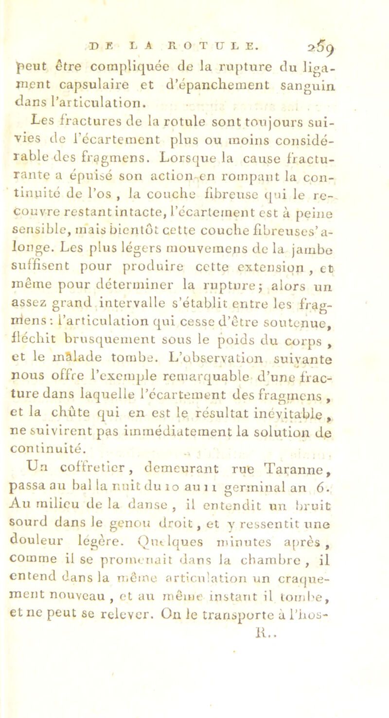 DE I. À ROTULE. peut être compliquée de la rupture du liga- ment capsulaire et d’épanchement sanguin dans l’articulation. Les fractures de la rotule sont toujours sui- vies de l’écartement plus ou moins considé- rable des frggmens. Lorsque la cause fractu- rante a épuisé son action en rompant la con- tinuité de l’os , la couche fibreuse qui le re- couvre restant intacte, l’écarlement est à peine sensible, mais bientôt cette couche fibreuses’a- longe. Les plus légers mouvemens de la jambe suffisent pour produire cette extension , et même pour déterminer la rupture j alors un assez grand intervalle s’établit entre les frag- mens; l’articulation qui cesse d’être soutenue, fléchit brusquement sous le poids du corps , et le malade tombe. L’observation suivante nous offre l’exemple remarquable d’une frac- ture dans laquelle l’écartement des fragrnens , et la chute qui en est le résultat inévitable , ne suivirent pas immédiatement la solution de continuité. Un coffreticr, demeurant rue Taranne, passa au bal la nuit du lo au i r germinal an 6. Au milieu de la danse , il entendit un bruit sourd dans le genou droit, et y ressentit une douleur légère. Qutlques minutes après, comme il se prornr'uait dans la chambre , il entend dans la niême articulation un craque- ment nouveau , et axr même instant il tombe, et ne peut se relever. On le transporte à l’hos- IL.