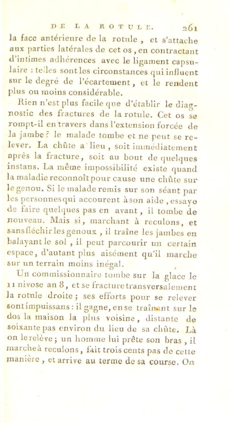 la face antérieure de la rotule , et s’attache aux parties latérales de cet os , en contractant cl intimes adhérences avec le ligament capsu- laire : tedes sont les circonstances (jui influent sur le degré de l’écartement, et le rendent plus ou moins considérable. Ilien n est plus facile cjne d’etabhr le dia®'- nostic des fractures de la rotule. Cet os se rompt-il en travers dans l’extension forcée de la jambe ? le malade tombe et ne peut se re- lever. La chûte a’iieu, soit immédiatement après la fracture, soit au bout de quelques instans. La même impossibilité existe quand la maladie reconnoît pour cause une chûte sur le genou. Si le malade remis sur son séant par les personnesqui accourent àson aide .essaye de faire quelques pas en avant, il tombe de nouveau. Mais si, marchant à reculons, et San s fléchir les geno ux , il trame les jambes en balayant le sol , il peut parcourir un certain espace, d’autant plus aisément qu’il marche sur un terrain moins inégal. O * Un commissionnaire tombe sur la glace le 11 nivose an 8, et se fracture transversalement la rotule droite j ses efforts pour se relever sontimpuissans : il gagne, en se traîrwint sur le dos la maison la plus voisine , distante de soixante pas environ du lieu de sa chûte. Là on le relève J un homme lui prête son bras , il rnarcheà reculons, fait trois cents pas de cette maniéré , et arrive au terme de sa course. On