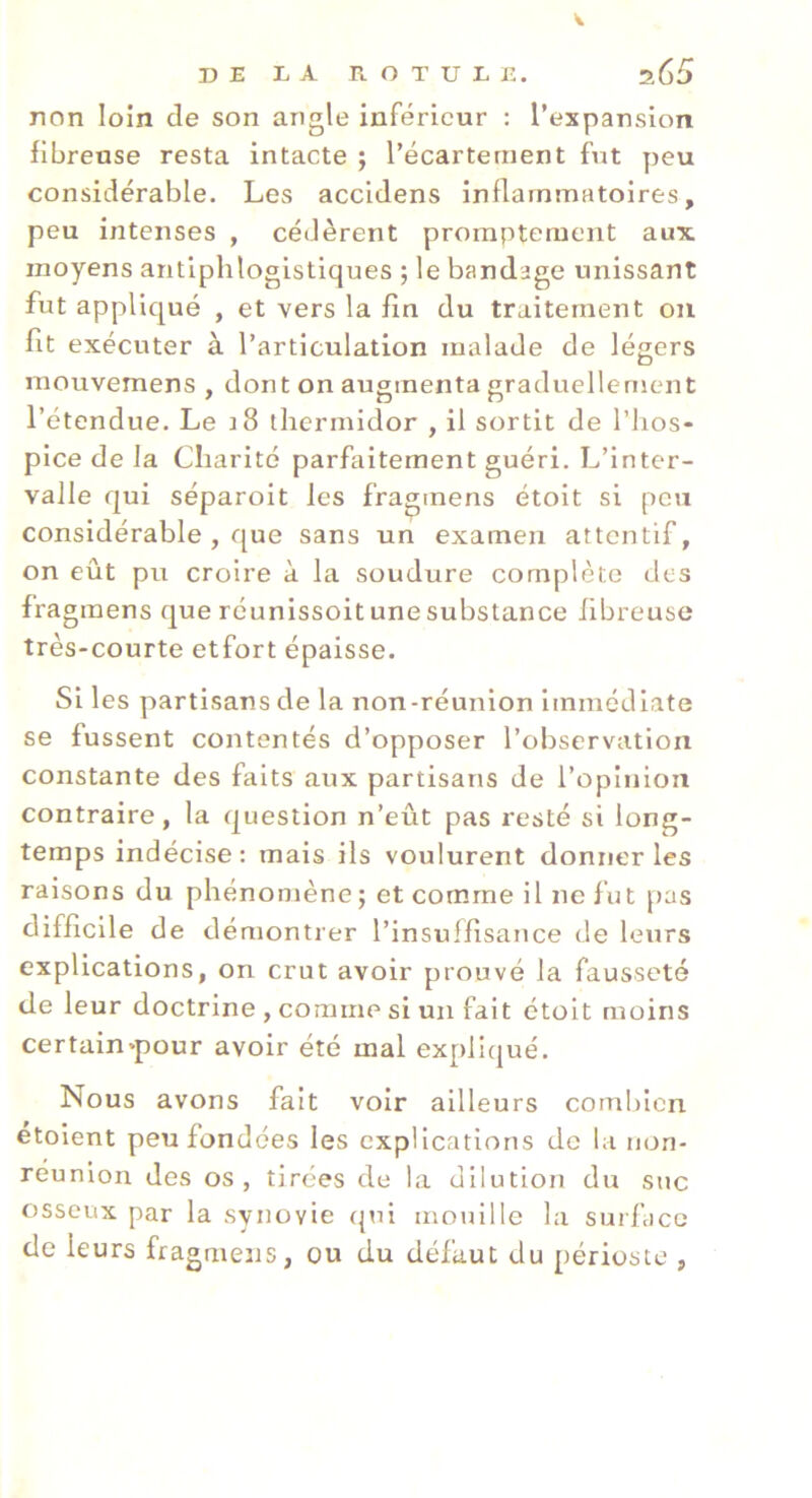 V DE LA ROTULE. s65 non loin de son angle inférieur : l’expansion fibreuse resta intacte ; l’écartement fut peu considérable. Les accidens inflammatoires, peu intenses , cédèrent promptement aux. moyens antiphlogistiques ; le bandage unissant fut appliqué , et vers la fin du traitement on fit exécuter à l’articulation malade de légers mouvemens , dont on augmenta graduellement l’étendue. Le i8 thermidor , il sortit de l’hos- pice de la Charité parfaitement guéri. L’inter- valle qui séparoit les fragmens étoit si peu considérable , que sans un examen attentif, on eût pu croire à la soudure complète des fragmens que réunissoit une substance fibreuse très-courte etfort épaisse. Si les partisans de la non-réunion immédiate se fussent contentés d’opposer l’observation constante des faits aux partisans de l’opinion contraire, la question n’eût pas resté si long- temps indécise : mais ils voulurent donner les raisons du phénomène; et comme il ne fut pas difficile de démontrer l’insuffisance de leurs explications, on crut avoir prouvé la fausseté de leur doctrine , comme si un fait étoit moins certain»pour avoir été mal expliqué. Nous avons fait voir ailleurs combien étoient peu fondées les explications de la non- réunion des os, tirées de la dilution du suc osseux par la synovie qui mouille la surface de leurs fragmens, ou du défaut du périoste ,