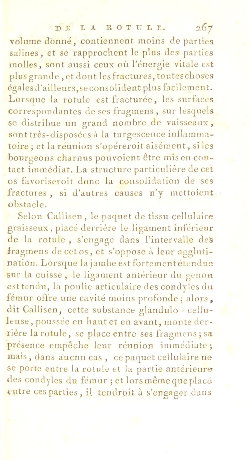 volume donné, contiennent moins de parties salines, et se rapprochent le plus des parties molles, sont aussi ceux où l’énergie vitale est plus grande , et dont les fractures, touteschoses égalesd’ailleurSjSeconsolident plus facilement. Lorsaue la rotule est fracturée, les surfaces correspondantes de ses fragmens , sur lescjuels se distribue un grand nombre de vaisseaux, sont très-disposées à la turgescence inllamma- toire ; et la réunion s’opéreroit aisément, si les bourgeons charnus pouvoient être mis en con- tact immédiat. La structure particulière de cet os favoriseroit donc la consolidation de ses fractures , si d’autres causes n’y mettoient obstacle. Selon Calllsen , le parjuet de tissu cellulaire graisseux, placé derrière le ligament inférieur de la rotule , s’engage dans l’intervalle des fragmens de cet os, et s’oppose à leur aggluti- nation. Lorsque la jambe est fortementétendue sur la cuisse , le ligament antérieur du genou est tendu, la poulie articulaire des condytesdu fémur offre une cavité moins profonde; alors, dit Call isen, cette substance glandulo - cellu- leuse , poussée en haut et en avant, monte der- rière la rotule, se place entre ses fragmens; sa présence empêche leur réunion immédiate; mais , dans aucnn cas , ce paquet cellulaire ne se porte entre la rotule et la partie antérieurer des condyles du fémur ; et lors même que placé entre ces parties, il teiidroit à s’engager dans