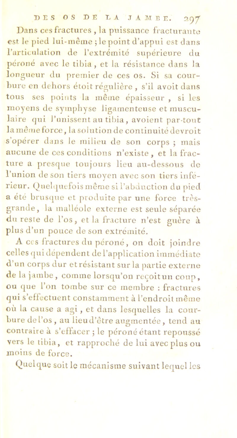 Dans ces fractures , la puissance fracturante est. le pied lui-même ; le point d’appui est dans l’articulation de l’extrémité supérieure du péroné avec le tibia, et la résistance dans la lo ngueur du premier de ces os. Si sa cour- bure en dehors étoit régulière , s’il avoit dans tous ses points la même épaisseur , si les moyens de symphyse ligamenteuse et muscu- laire qui l’unissent au tibia , avoient par-tout la même force, la solution de continuité devrolt s’opérer dans le milieu de son corps ; mais aucune de ces conditions n’existe , et la frac- ture a presque toujours lieu au-dessous de l’union de son tiers moyen avec son tiers infe- rieur. Ouehjuefols même si l’abduction du jued a été brusque et produite par une force très- grande, la malléole externe est seule séparée du reste de l’os, et la fracture n’est guère à plus d’un pouce de son extrémité, A CCS fractures du péroné, on doit joindre celles qui dépendent de l’application immédiate d’un corps dur et résistant sur la partie externe de la jambe, comme lorsqu’on reçoitun coup, ou que l’on tombe sur ce membre : fractures qui s’effectuent constamment à l’endroit même où la cause a agi, et dans lesquelles la cour- bure de l’os , au lieu d’être augmentée, tend au contraire à s’effacer ; le péroné étant repoussé vers le tibia, et rapproché de lui avec plus ou moins de force. Quelque soit lo mécanisme suivant lequel les