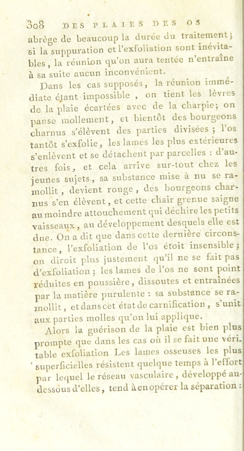 abrège de beaucoup la durée du traitement j si la^suppuration et l’exfoUation sont inévita- bles , la réunion qu’on aura tentée n’entraine à sa suite aucun inconvénient. ]3ans les cas supposés, la réunion immé- diate é.tant impossible , on tient les lèvres de la plaie écartées avec de la charpie; on panse mollement, et bientôt des bourgeons charnus s’élèvent des parties divisées ; l’os tantôt s’exfolie, les lames les plus extérieures s’enlèvent et se détachent par parcelles : d’au- tres fois J et cela arrive sur-tout chez les jeunes sujets, sa substance mise à nu se ra- mollit , devient rouge , des bourgeons char- nus s’en élèvent, et cette chair grenue saigne au moindre attouchement qui déchire les petits vaisseaux, au développement desquels elle est due. On a dit que dans cette dernière circons- tance , l’exfoliation de l’os étoit insensible; on diroit plus justement qu’il ne se fait pas d’exfoliation ; les lames de l’os ne sont point réduites en poussière, dissoutes et entraînées par la matière purulente ; sa substance se ra- mollit, et dans cet état de carnification , s’unit aux parties molles qu’on lui applique. Alors la guérison de la plaie est bien plus prompte que dans les cas où il se fait une véri. table exfoliation Les lames osseuses les plus ’ superficielles résistent quelque temps à l’effort par le(juel le réseau vasculaire , développé au- dessous d’elles, tend àenopérer la séparation :