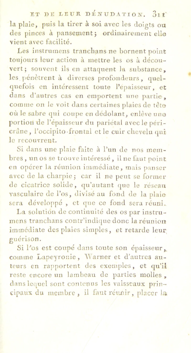 ET DE LEUR DEJNTUDATIOlSr. 3ll’ la plaie, puis la tirer à soi avec les doigts ou des pinces à pansement j ordinairement elle vient avec facilité. Les instrumens tranclians ne bornent point toujours leur action à mettre les os à décou- vert ; souvent ils en attaquent la substance, les jiénètrent à diverses profondeurs, quel- quefois en intéressent toute l’epaisseur, et dans d’autres cas en emportent une partie, comme on le voit dans certaines plaies de tête où le sabre qui coupe en dédolant, enlève une portion de l’épaisseur du pariétal avec le péri- crane , l’occipito-frontal et le cuir chevelu qui le recouvrent. Si dans une plaie faite à l’un do nos mem- bres , un os se trouve intéressé , il ne faut point en opérer la réunion icumédiate, mais panser avcc de la charpie ; car il ne peut se former de cicatrice solide, qu’autant que le réseau vasculaire de l’os, divisé au fond de la plaie sera développé , et ({ue ce fond sera réuni. I.a solution de continuité des os par instru- mens tranclians contr’indique donc la réunion immédiate des plaies simples, et retarde leur guérison. Si Los est coupé dans toute son épaisseur,, comme Lapeyronie , Warner et d’autres au- teurs en rapportent des exeuq^les, et qu’il reste encore un lambeau de parties molles , dausleiqucl sont contenus les vaisseaux prin- cipaux du membre, il fautrcu/iir, [)laccr la