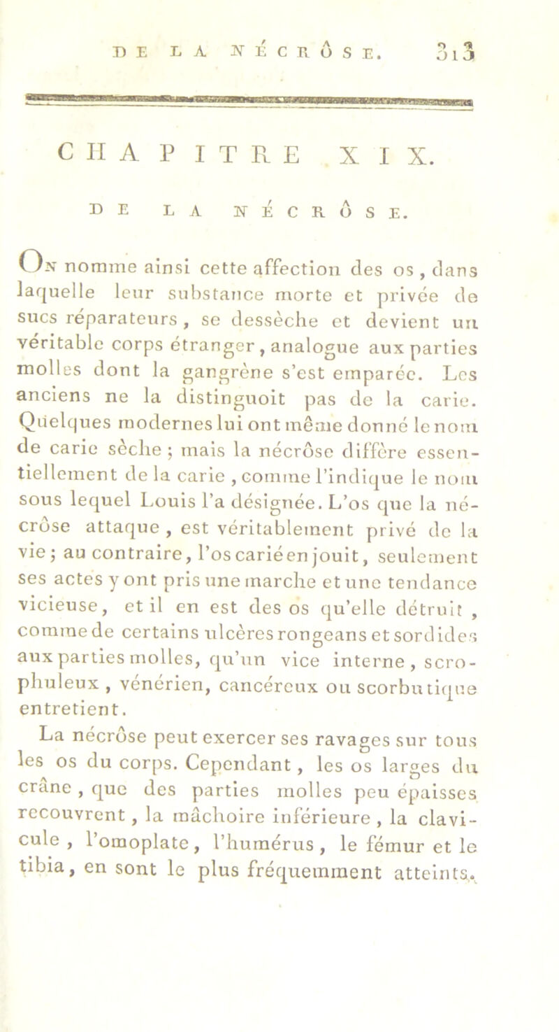 013 ■ CHAPITRE XIX. DE LA NÉCROSE. V In nomme ainsi cette affection des os , dans laquelle leur substance morte et privée de sucs réparateurs , se dessèche et devient uii véritable corps étranger, analogue aux parties molles dont la gangrène s’est emparée. Les anciens ne la distinguoit pas de la carie. Quelques modernes lui ont même donné le nom de carie seclie ; mais la nécrose diffère essen- tiellement de la carie , comme l’indique le nom sous lequel Louis l’a désignée. L’os que la né- crose attaque , est véritablement privé de la vie; au contraire, l’oscariéenjouit, seulement ses actes y ont pris une marche et une tendance vicieuse, et il en est des os qu’elle détruit , comme de certains ulcères rongeans et sordides aux parties molles, qu’rrn vice interne , scro- phuleux , vénérien, cancéreux ou scorbutique entretient. La nécrose peut exercer ses ravages sur tous les os du corps. Cependant, les os larges du crâne , que des parties molles peu épaisses recouvrent, la mâchoire Inférieure , la clavi- cule , 1 omoplate , l’humérus , le fémur et le tibia, en sont le plus fréquemment atteinta.