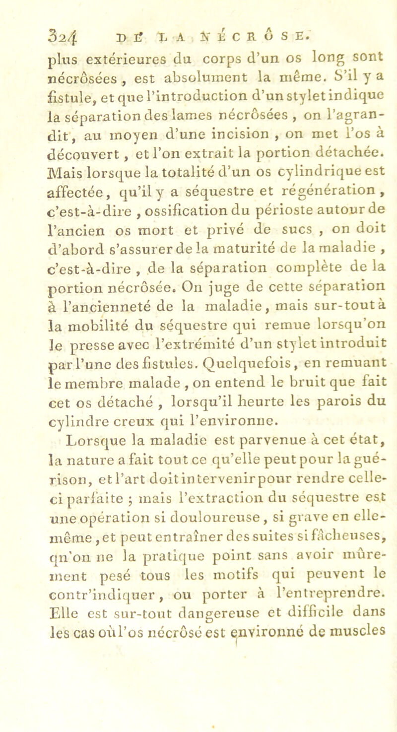 3^4 I> I? T- A îf É C R ô s E. pins extérieures du corps d’un os long sont nécrosées, est absolument la même. S’il y a fistule, et que l’introduction d’un stylet indique la séparation des lames nécrôsées , on l’agran- dif, au moyen d’une incision , on met l’os à découvert, et l’on extrait la portion détachée. Mais lorsque la totalité d’un os cylindrique est affectée, qu’il y a séquestre et régénération, c’est-à-dire , ossification du périoste autour de l’ancien os mort et privé de sucs , on doit d’abord s’assurer de la maturité de la maladie , c’est-à-dire , de la séparation complète de la portion nécrosée. On juge de cette séparation à l’ancienneté de la maladie, mais sur-tout à la mobilité du séquestre qui remue lorsqu’on le presse avec l’extrémité d’un stylet introduit par l’une des fistules. Quelquefois, en remuant le membre malade , on entend le bruit que fait cet os détaché , lorsqu’il heurte les parois du cylindre creux qui l’environne. Lorsque la maladie est parvenue à cet état, la nature a fait tout ce qu’elle peut pour la gué- rison, et l’art doitintervenirpour rendre celle- ci parfaite ; mais l’extraction du séquestre es,t une opération si douloureuse, si grave en elle- même, et peut entraîner des suites si fâcheuses, qn’on ne la pratique point sans avoir mûre- ment pesé tous les motifs qui peuvent le contr’indiquer, ou porter à l’entreprendre. Elle est sur-tout dangereuse et difficile dans les cas oùl’os nécrosé est ^nvironné de muscles