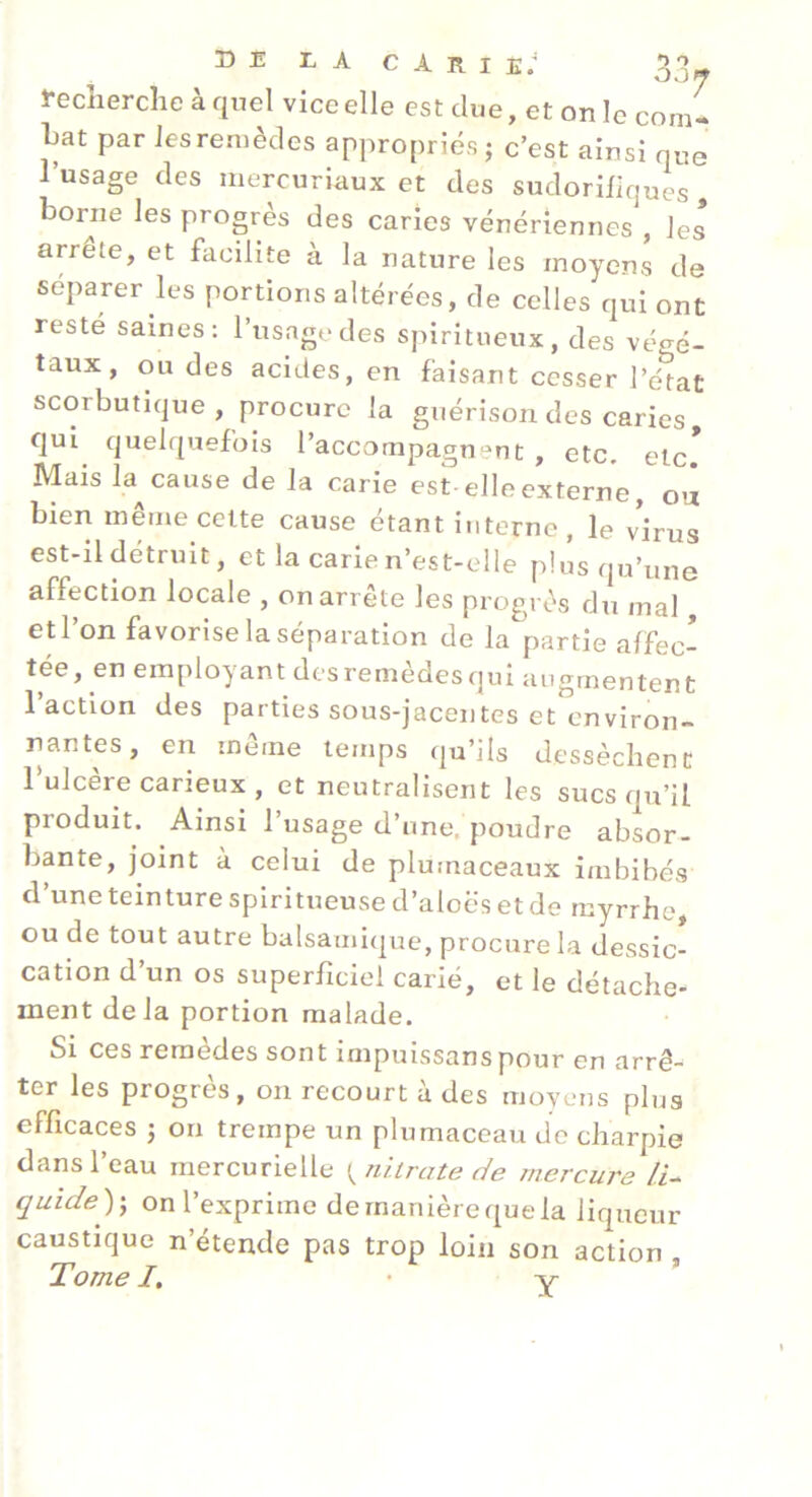 Recherche à quel vice elle est due, et on le com- Lat par les remèdes appropriés; c’est ainsi que l’usage des mercuriaux et des sudorifiques, borne les progrès des caries vénériennes , les arrête, et facilite à la nature les moyens de séparer les portions altérées, de celles qui ont resté saines: l’usage des spiritueux, des végé- taux, ou des acides, en faisant cesser l’état scorbutique , procure la guérison des caries qui^ quelquefois l’accompagnent , etc. etc* Mais la cause de la carie est-elle externe, ou bien meme celte cause étant interne , le virus est-il détruit, et la carie n’est-elle plus qu’une affection locale , on arrête les progrès du mal, etl on favorise la séparation de la partie affec- tée, en employant des remèdes qui augmentent 1 action des parties sous-jacentes et environ- nantes, en même temps qu’ils dessèchent Tulcère carieux , et neutralisent les sucs qu’il produit. Ainsi 1 usage d’une, poudre absor- bante, joint à celui de plumaceaux imbibés d’une teinture splritueuse d’aloës et de myrrhe, ou de tout autre balsamique, procure la dessic- cation d’un os superficiel carié, et le détache- ment delà portion malade. Si ces remèdes sont impuissanspour en arrê- ter les progrès, on recourt à des moyens plus efficaces ; on trempe un plumaceau de charpie dans l’eau mercurielle ^niirate de mercure li^ quidey, on l’exprime demanièrequela liqueur caustique n’étende pas trop loin son action ,