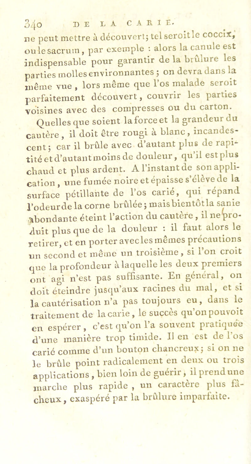 ne peut mettre à découvert; tel seroltle coccix, ou le sacrum, par exemple ; alors la canule est indispensable pour garantir de la brûlure les parties molles environnantes ; on devra dans la même vue , lors même que l’os malade seroit parfaitement découvert, corrvrir les parties voisines avec des compresses ou du carton. Quelles que soient la force et la grandeur du cautère, il doit être rougi à blanc, incandes- cent; car il brûle avec d’autant plus de rapi- tité et d’autant moins de douleur, qu’il est plus cbaud et plus ardent. A l’instant de son appli- cation , une fumée noire et épaisse s elève de la surface pétillante de l’os carié, qui répand l’odeurdela corne brûlée; maisbientôtla sanie .abondante éteint l’action du cautère, il ne'pro- vluit plus que de la douleur ; il faut alors le retirer, et en porter avecles mêmes précautions un second et même un troisième, si l’on croit que la profondeur a laquelle les deux premiers ont agi n’est pas suffisante. En général, on doit éteindre jusqu aux racines du mal, et si la cautérisation n’a pas toujours eu, dans le traitement de la carie, le succès qu’on pouvoit en espérer , c’est qu’on l’a souvent pratiquée d’une manière trop timide. Il en est de l’os carié comme d’un bouton cliancreux; si on ne le brûle point radicalement en deux ou trois applications , bien loin de guérir, il prend une marche plus rapide , un caractère plus fâ- cheux, exaspéré par la brûlure imparfaite.