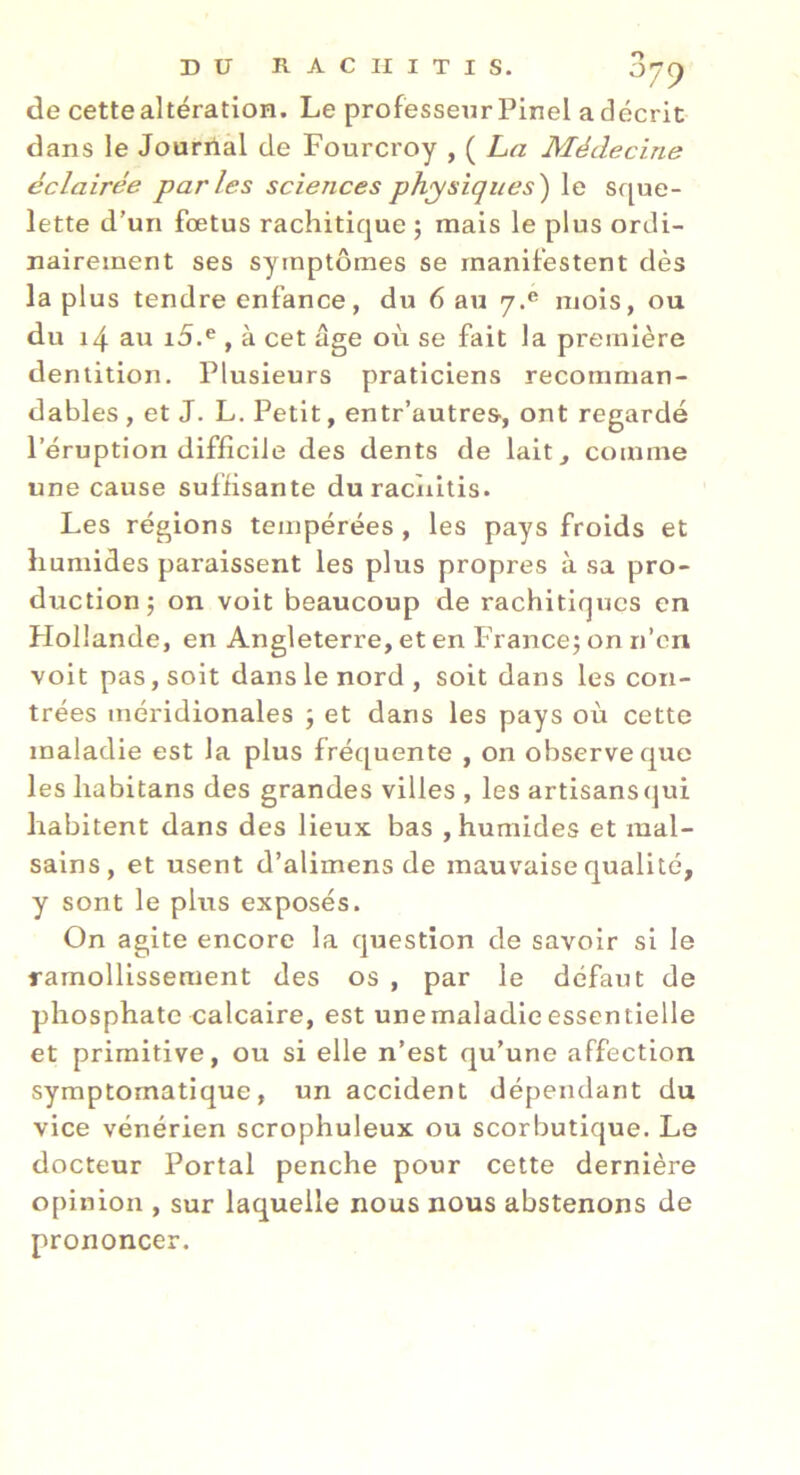 de cette altération. Le professeur Pinel a décrit dans le Jourrial de Fourcroy , ( La Médecine éclairée parles sciences physiques') le sque- lette d’un foetus rachitique j mais le plus ordi- nairement ses symptômes se manifestent dès la plus tendre enfance, du 6 au 7.® mois, ou du 14 au i5.® , à cet âge où se fait la première dentition. Plusieurs praticiens recomman- dables , et J. L. Petit, entr’autres, ont regardé l’éruption difficile des dents de lait^ comme une cause suffisante duraciiitis. Les régions tempérées , les pays froids et humides paraissent les plus propres à sa pro- duction; on voit beaucoup de rachitiques en Hollande, en Angleterre, et en lù ance; on n’en voit pas, soit dans le nord , soit dans les con- trées méridionales ; et dans les pays où cette maladie est la plus fréquente , on observe que les habitans des grandes villes , les artisanstjui habitent dans des lieux bas , humides et mal- sains, et usent d’alimens de mauvaise qualité, y sont le plus exposés. On agite encore la question de savoir si le ramollissement des os , par le défaut de phosphate calcaire, est unemaladieessentielle et primitive, ou si elle n’est qu’une affection symptomatique, un accident dépendant du vice vénérien scrophuleux ou scorbutique. Le docteur Portai penche pour cette dernière opinion , sur laquelle nous nous abstenons de prononcer.