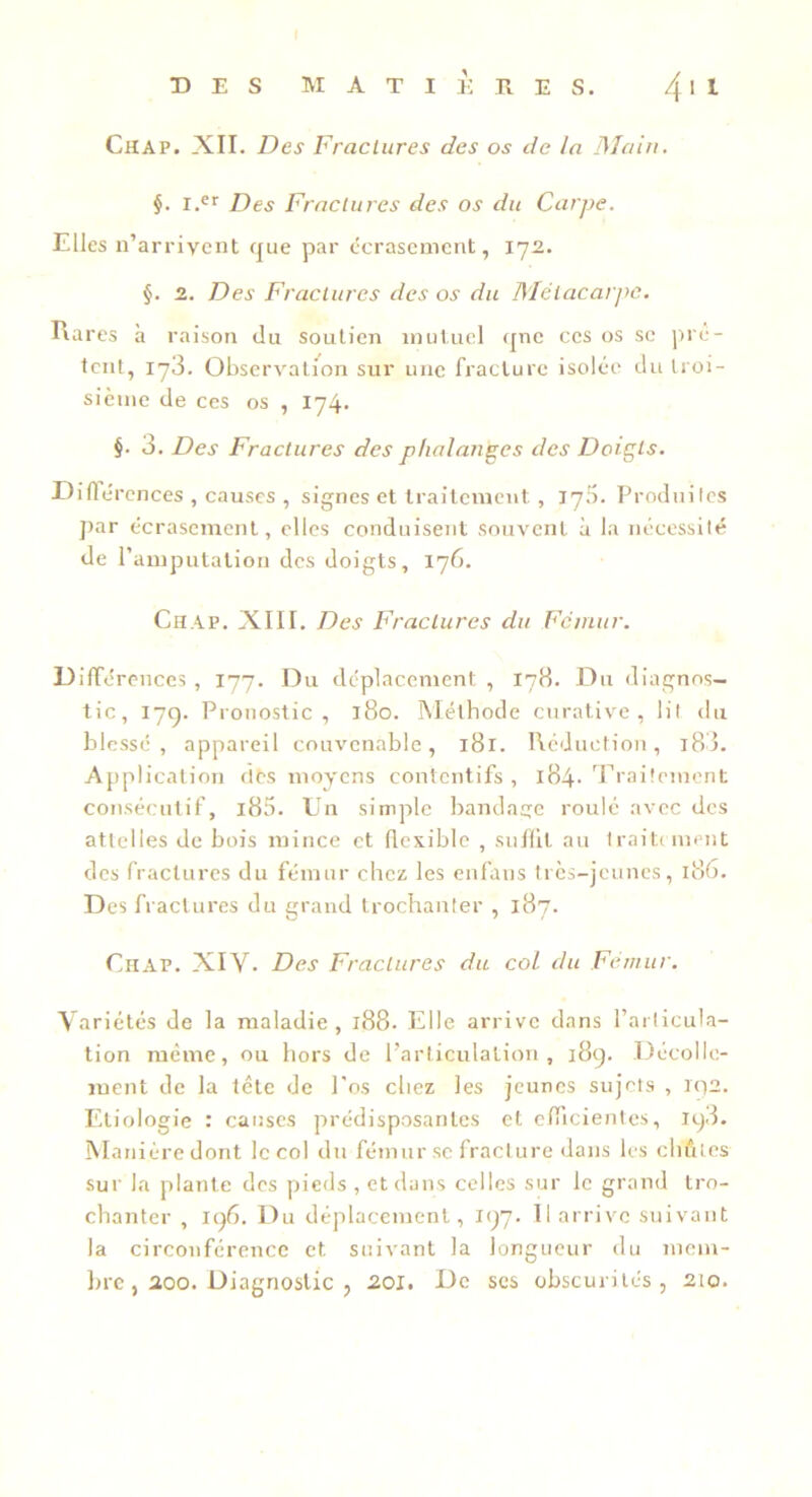 Chap. XII. Des Fractures des os de la DIain. §. I.®’’ Des Fractures des os du Carpe. Elles n’ar rivent que par écrasement, 172. §. 2. Des Fractures des ov du DIétacaipe. Rares à raison du soutien mutuel qne ces os se ])rc- Icnt, 178. Observatmn sur une fracture isolée du troi- sième de ces os , 174. §. 3. Des Fractures des phalanges des Doigts. Dirtérences , causes , signes et traitement , 170. Produites par écrasement, elles conduisent souvent à la nécessité de l’amputation des doigts, 176. Chap. XIII. Des Fractures du Fctnttr. Différences , 177. Du déplacement , 178. Du diagnos- tic, I7Q. Pronostic, j8o. Méthode curative, lit du blessé, appareil convenable, 181. Réduction, i83. Appl ication des moyens contentifs , l84- 'rraitement consécutif, i85. Un simple bandage roulé avec des attelles de bois mince et flexible , suffit au traitiment des fractures du fémur chez les enfans tres-jeunes, 186. Des fractures du grand trochanter , 187. CiiAP. XIV. Des Fractures du coi du Fémur. Variétés de la maladie , 188. Elle arrive dans l’articula- tion même, ou hors de l’articulation, 189. Décolle- ment de la tête de l'os chez les jeunes sujets , ic)2. Etiologie : causes prédisposantes et efficientes, 198. Manière dont Iccol du fémur se fracture dans les chûtes sur la plante des pieds , et dans celles sur le grand tro- chanter , 196. Du déplacement, 197. 11 arrive suivant la circonférence et suivant la longueur du mem- lirc, 200. Diagnostic , 20l. De ses obscurités, 210.