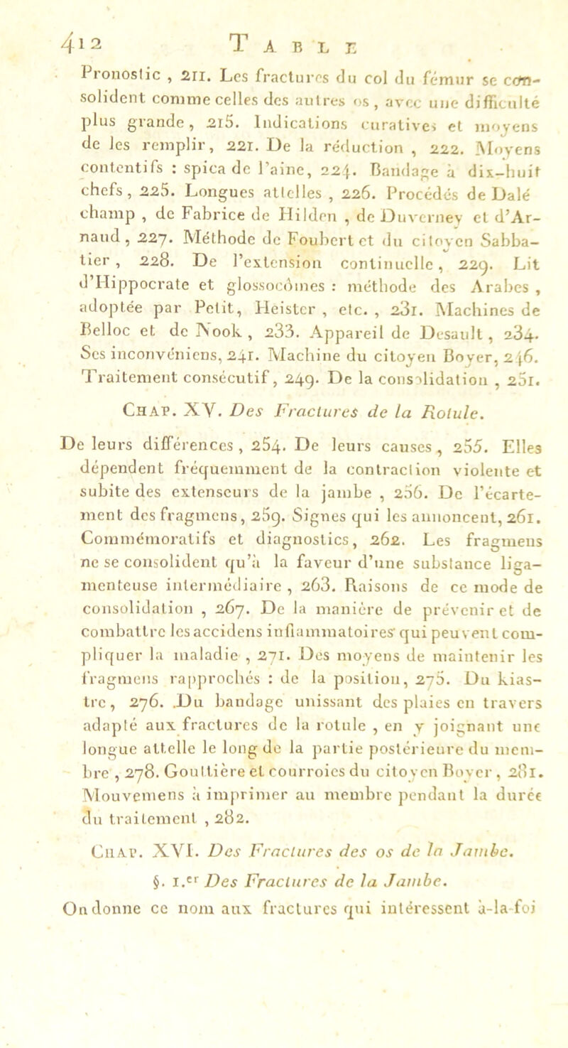 I ronoslic , 2ii. Les fractures du col du fémur se ccm- solident comme celles des autres os, avec une difficulté plus grande, 2l5. Indications curativei et moyens de les remplir, 221. De la réduction , 222. iSIoyens contentifs : spica de l’aine, 224. Bandage à dix-huit chefs, 225. Longues allelles , 226. Procédés de Dalé champ , de Fabrice de Hilden , de Duverney et d’Ar- naud , 227. Méthode de Fouhert et du citoyen Sabba- tier , 228. De l’extension continuelle, 22g. Lit d’Hippocrate et glossocoines ; méthode des Arabes , adoptée par Petit, Heister , etc., 281. Machines de Belloc et de INook, 233. Appareil de Desault , 284. Ses inconvéniens, 241. Machine du citoyen Boyer, 246. Traitement consécutif, 249. De la consolidation , 25r. Chab. XV. Des Fraclures de la Rolule. De leurs différences, 254. De leurs causes, 255. Elles dépendent fréquemment de la contraction violente et subite des extenseurs de la jambe , 206. De l’écarte- ment desfragmens, 25g. Signes qui les annoncent, 261. Commémoratifs et diagnostics, 262. Les fragmeiis ne se consolident qu’à la faveur d’une substance liga- menteuse intermédiaire, 268. Raisons de ce mode de consolidation , 267. De la manière de prévenir et de combattre les accidens inflammatoires qui peu vent com- pliquer la maladie , 271. Dos moyens de maintenir les l’ragmens ra[)]n’ochés : de la position, 270. Du kias- Ire, 276. .Du bandage unissant des plaies en travers adapté aux fractures de la rotule , en y joignant une longue attelle le long de la partie postérieure du mem- bre ,278. Gouttière cl courroies du citoven Bover, 281. Mouveniens à imprimer au membre pendant la durer du traitement , 282. CiiAv. XVI. Des Fraclures des os de la Jambe. §. i.'f Des Fraclures de la Jambe. On donne ce nom aux fractures qui intéressent à-la foi