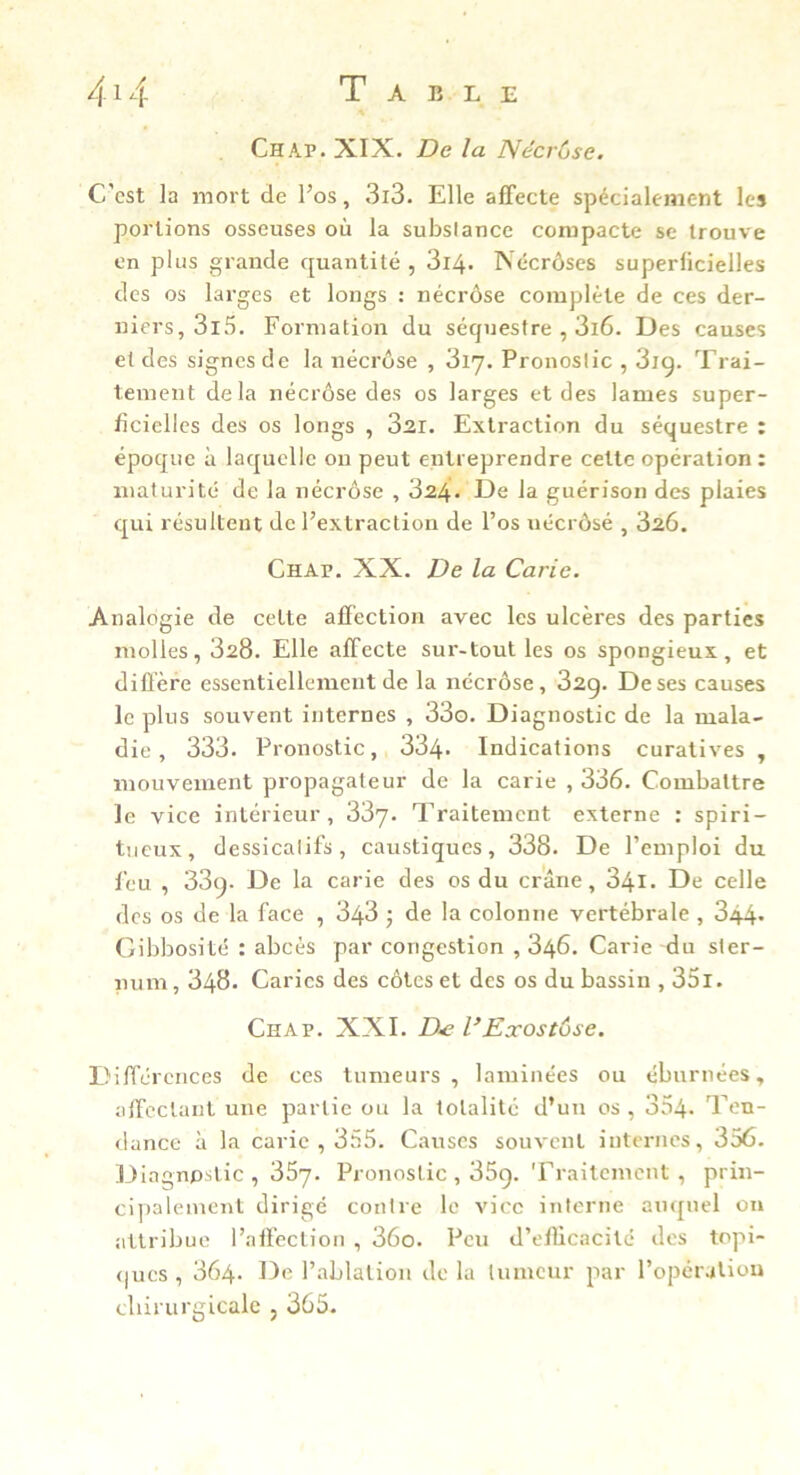 Chap. XIX. De la Nccrùse. C'est la mort de l’os, 3i3. Elle afifecte spécialement les portions osseuses où la substance compacte se trouve en plus grande quantité , 3i4- Néerôses superficielles des os larges et longs : néerôse complète de ces der- niers, 3l5. Formation du séquestre , 3i6. Des causes et des signes de la néerôse , 317. Pronostic , 3ig. Trai- tement delà néerôse des os larges et des lames super- ficielles des os longs , 321. Extraction du séquestre : époque à laquelle ou peut entreprendre cette opération : maturité de la nécrose , 324. De la guérison des plaies qui résultent de l’extraction de l’os uécrôsé , 320. Chap. XX. De la Carie. Analogie de celte afï'ection avec les ulcères des parties molles, 328. Elle affecte sur-tout les os spongieux, et dillère essentiellement de la néerôse, 32g. De ses causes le plus souvent internes , 33o. Diagnostic de la mala- die , 333. Pronostic, 334- Indications curatives , mouvement propagateur de la carie , 336. Combattre le vice intérieur, 33y. Traitement externe : spiri- tueux, dessicalifs, caustiques, 338. De l’emploi du feu , 33g. De la carie des os du crâne, 34i. De celle des os de la face , 343 5 de la colonne vertébrale , 344* Gibbosité : abcès par congestion ,346. Carie du ster- num, 348. Caries des côtes et des os du bassin , 35l. Chap. XXL D.e VExostôse. Différences de ces tumeurs, laminées ou ébnrnées, affectant une partie ou la totalité d’un os , 354* Ten- dance à la carie , 355. Causes souvent internes, 356. Diagnostic , 35y. Pronostic , 35g. Traitement , prin- cipalement dirigé contre le vice interne auquel on attribue l’affection , 36o. Peu d’efiicacité des topi- <)ucs , 364. De l’ablaliou de la tumeur par l’opér-iliou cliirurgicale , 365.