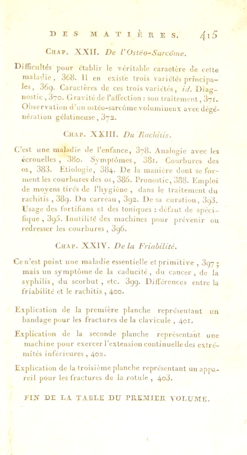 Chap. A.XII, De VOsléo-Surcdme. Di/Ticultés pour (établir le véritable caraetore de celte maladie, 368. Il en existe trois variétés principa- les, 36g. Caraclères de ces trois variétés, /c/. Diag- nostic , 370. Gravité de l’affection : son traitement, 371. Observation d’un ostéo-sarcôrae voluniiueux avecdégé- nèration gélatineuse, 372. Chap. XJélII. Du Rachiiis. C’est une maladie de l’enfance, 878. Analogie avec les écrouelles, 38o. Symptômes, 38r. Courbures des os, 383. Etiologie, 384* E)e la manière dont se for- ment les courbures des os, 386. Pronostic, 388. Emploi de moyens tirés de l’hygiène, dans le traitement du rachitis , 38g. Du carreau, 3g2. De sa curation, 3c)3. Usage des fortifians et des tonirjucs : défaut de spéci- fique , 3g5. Inutilité des machines pour prévenir ou redresser les courbures , 3g6. Chap. XXIV. De la Friabilité. Ce n’est point une maladie essentielle et primitive , 3gy ; mais un symptôme de la caducité, du cancer, de la syphilis, du scorbut, etc. 3gg. Dilférences entre la friabilité et le rachitis , 400. Explication de la première planche représentant un bandage pour les fractures de la clavicule , 401. Explication de la seconde planche représentant une machine pour exercer l’extension continuelle des extré- mités inférieures , 402. Explication de la troisième planche représentant un appa- reil pour les fractures de la rotule , 4o3. FIX DE LA TABLE DU PREMIER VOLUME.