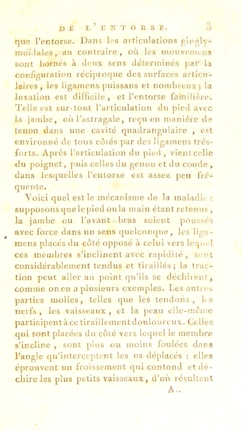 que l’entorse. Dans les articulations gingly* moniales, au contraire, où les mouvemens sont bornés à deux sens déterminés par' la configuration réciproque des surfaces articu- laires, les ligamens puissans et nombreux; la luxation est difficile, et l’entorse familière. Telle est sur-tout l’articulation du pied avec la jambe, où l’astragale, reçu en manière de tenon dans une cavité quadrangulaire , est environné de tous côtés par des ligamens très- forts. Après l’articulation du pied , vient celle du poignet, puis celles du genou et du coude , dans lesquelles l’entorse est assez peu fré- quente. Voici quel est le mécanisme de la maladie : supposons que le pied ou la main étant retenus , la jambe ou l’avant-bras soient poussés avec force dans un sens quelconque, les liga- mens placés du côté opposé à celui vers lequel ces membres s’inclinent avec rapidité, sont considérablement tendus et tiraillés; la trac- tion peut aller au point qu’ils se déchirent , comme onen a plusieurs exemples. Les autres parties molles, telles que les tendons, fis nerfs , les vaisseaux , et la peau elle-même participent à ce tiraillement douloureux. Celles qui sont placées du côté vers lequel le membre s’incline , sont plus ou moins foulées dans l’angle qu’interceptent les os déplacés : elles éprouvent un froissement qui contond et dé- chire les plus petits vaisseaux, d’où résultent A i.